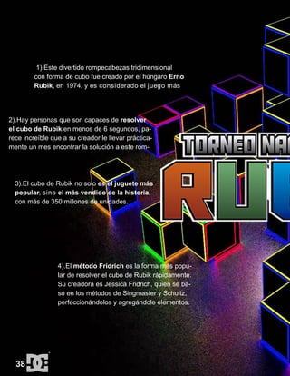 1).Este divertido rompecabezas tridimensional
con forma de cubo fue creado por el húngaro Erno
Rubik, en 1974, y es considerado el juego más
2).Hay personas que son capaces de resolver
el cubo de Rubik en menos de 6 segundos, pa-
rece increíble que a su creador le llevar práctica-
mente un mes encontrar la solución a este rom-
3).El cubo de Rubik no solo es el juguete más
popular, sino el más vendido de la historia,
con más de 350 millones de unidades.
4).El método Fridrich es la forma más popu-
lar de resolver el cubo de Rubik rápidamente.
Su creadora es Jessica Fridrich, quien se ba-
só en los métodos de Singmaster y Schultz,
perfeccionándolos y agregándole elementos.
38
 