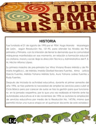HISTORIA
Fue fundado el 21 de agosto de 1995 por el PEM Hugo Manolo Mazariegos
de León, según Resolución No. 121-95, para atender los Niveles de Pre-
primaria y Primaria, con la intensión de llenar la demanda que la comunidad
márquense manifestaba en ese momento, en relación a formación educati-
va cristiana, moral y social. Bajo la dirección Técnica y Administrativa del P. E.
M. Héctor Alfonso López.
Su primera maestra de pre-primaria fue Vilna Viviana Rivera Mérida y de Pri-
maria Angélica L. de Mérida, Imelda Gloribel Navarro Fuentes, Alma Leticia
García Fuentes, Mélida Yohana Mérida Soto, Aura Yohana Juárez Fuentes y
Rudy Fuentes.
Después de iniciada la actividad educativa, durante el primer semestre del
año 1996, se hizo patente la necesidad de ampliar los servicios para cubrir el
Ciclo Básico pero por carecer de aulas se hizo la gestión para que funciona-
ra en la jornada vespertina, por lo que una vez realizado el trámite ante las
autoridades educativas el 4 de noviembre de 1996 se autoriza la ampliación
de servicios educativos por medio de la Resolución No. 147/96, misma que
permitió iniciar una nueva etapa en el quehacer docente de este estableci-
4
 