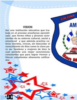 VISION
Ser una institución educativa que tra-
baja en el proceso enseñanza aprendi-
zaje que forma niños y jóvenes cons-
cientes de su entorno cultural, social y
emocional y que además practica va-
lores morales, cívicos, sin descuidar el
conocimiento de Dios como la clave pa-
ra ser hombres y mujeres de bien lo
cual permite una mejor convivencia;
conscientes que para lograr Formar y
Educar estudiantes altamente califica-
dos
6
 