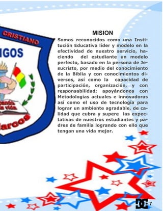 MISION
Somos reconocidos como una Insti-
tución Educativa líder y modelo en la
efectividad de nuestro servicio, ha-
ciendo del estudiante un modelo
perfecto, basado en la persona de Je-
sucristo, por medio del conocimiento
de la Biblia y con conocimientos di-
versos, así como la capacidad de
participación, organización, y con
responsabilidad; apoyándonos con
Metodologías actuales e innovadoras
así como el uso de tecnología para
lograr un ambiente agradable, de ca-
lidad que cubra y supere las expec-
tativas de nuestros estudiantes y pa-
dres de familia logrando con ello que
tengan una vida mejor.
7
 