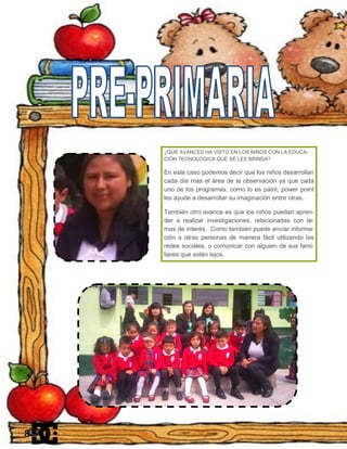 ¿QUÉ AVANCES HA VISTO EN LOS NIÑOS CON LA EDUCA-
CIÓN TECNOLOGICA QUE SE LES BRINDA?
En este caso podemos decir que los niños desarrollan
cada día mas el área de la observación ya que cada
uno de los programas, como lo es paint, power point
les ayude a desarrollar su imaginación entre otras.
También otro avance es que los niños puedan apren-
der a realizar investigaciones, relacionadas con te-
mas de interés. Como también puede enviar informa-
ción a otras personas de manera fácil utilizando las
redes sociales, o comunicar con alguien de sus fami-
liares que estén lejos.
8
 