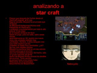 analizando a star craft   Parece que después de 9 años desde el StarCraft originall, al fin nos llega la secuela. Blizzard ha anunciado que el equipo  de Blizzard Entertainment Korea está trabajando en StarCraft 2, y preparan una presentación por todo lo alto para el 19 de mayo en el estadio olímpico de Seúl. Sobre el juego, poco se sabe, salvo cosas obvias:  será totalmente en 3D, tendrá una nueva raza y las unidades estarán muy  cambiadas. Hombre, 9 años después creo que nadie espera que las  unidades no estén muy cambiadas, ¿no?. No hay más detalles porque Blizzard lo mantiene todo en el más estricto secreto para que el anuncio  sea una verdadera sorpresa. De hecho, sólo un grupo reducido de gente  dentro de Blizzard Korea conoce los detalles del anuncio. Tanto secreto es porque hace unos meses hubo filtraciones de ex-empleados  descontentos de Blizzard Nort  Neko-julio 