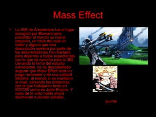 Mass Effect La X05 de Ámsterdam fue el lugar escogido por Bioware para presentar al mundo su nueva creación, un título del cual un tráiler y alguna que otra descripción somera por parte de los desarrolladores han bastado para dejarnos a todos expectantes con lo que se avecina para la 360. Llevando la firma del estudio canadiense, no es descabellado augurar que Mass Effect será un juego rompedor y de una calidad altísima, al menos si se mantiene al nivel, salvando las distancias, con el que trabajaron tanto en KOTOR como en Jade Empire. Y nada de lo visto hasta ahora desmiente nuestras cábalas. yuume 