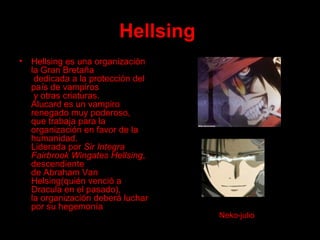 Hellsing   Hellsing es una organización la Gran Bretaña  dedicada a la protección del país de vampiros  y otras criaturas. Alucard es un vampiro renegado muy poderoso,  que trabaja para la organización en favor de la humanidad.  Liderada por  Sir Integra Fairbrook Wingates Hellsing , descendiente  de Abraham Van Helsing(quién venció a Dracula en el pasado),  la organización deberá luchar por su hegemonía Neko-julio 