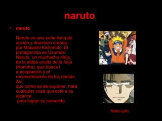 naruto   naruto Naruto es una serie llena de acción y diversión creada  por Masashi Kishimoto. El protagonista es Uzumaki  Naruto, un muchacho ninja,  de la aldea oculta de la hoja (Konoha), que busca l a aceptación y el reconocimiento de los demás. Así,  que como es de suponer, hará cualquier cosa que esté a su alcance  para lograr su cometido.  Neko-julio 