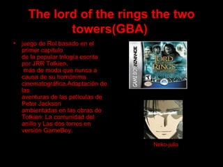 The lord of the rings the two towers(GBA)   juego de Rol basado en el primer capítulo  de la popular trilogía escrita por JRR Tolkien,  más de moda que nunca a causa de su homónima  cinematográfica.Adaptación de las  aventuras de las películas de Peter Jackson  ambientadas en las obras de Tolkien: La comunidad del  anillo y Las dos torres en versión GameBoy. Neko-julio 