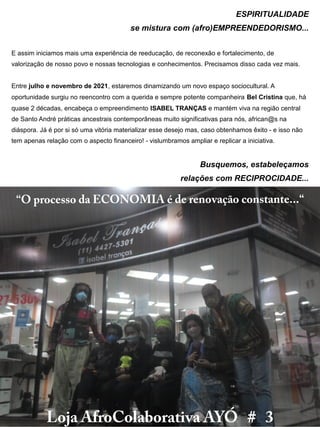 “O processo da ECONOMIA é de renovação constante...“
Loja AfroColaborativa AYÓ # 3
ESPIRITUALIDADE
se mistura com (afro)EMPREENDEDORISMO...
E assim iniciamos mais uma experiência de reeducação, de reconexão e fortalecimento, de
valorização de nosso povo e nossas tecnologias e conhecimentos. Precisamos disso cada vez mais.
Entre julho e novembro de 2021, estaremos dinamizando um novo espaço sociocultural. A
oportunidade surgiu no reencontro com a querida e sempre potente companheira Bel Cristina que, há
quase 2 décadas, encabeça o empreendimento ISABEL TRANÇAS e mantém viva na região central
de Santo André práticas ancestrais contemporâneas muito significativas para nós, african@s na
diáspora. Já é por si só uma vitória materializar esse desejo mas, caso obtenhamos êxito - e isso não
tem apenas relação com o aspecto financeiro! - vislumbramos ampliar e replicar a iniciativa.
Busquemos, estabeleçamos
relações com RECIPROCIDADE...
 