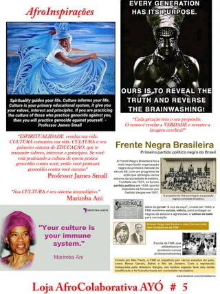 Loja AfroColaborativa AYÓ # 5
AfroInspirações
“Cada geração tem o seu propósito.
O nosso é revelar a VERDADE e reverter a
lavagem cerebral!“
“ESPIRITUALIDADE conduz sua vida.
CULTURA comunica sua vida. CULTURA é seu
primeiro sistema de EDUCAÇÃO, que te
transmite valores, interesse e princípios. Se você
está praticando a cultura de quem pratica
genocídio contra você, então você praticará
genocídio contra você mesmo“
Professor James Small
“Sua CULTURA é seu sistema imunológico.“
Marimba Ani
 