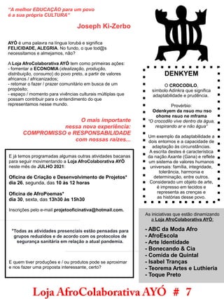 “A melhor EDUCAÇÃO para um povo
é a sua própria CULTURA”
Joseph Ki-Zerbo
AYÓ é uma palavra na língua Iorubá e significa
FELICIDADE, ALEGRIA. No fundo, o que tod@s
necessitamos e almejamos, não?
A Loja AfroColaborativa AYÓ tem como primeiras ações:
- fomentar a ECONOMIA (idealização, produção,
distribuição, consumo) do povo preto, a partir de valores
africanos / africanizados;
- retomar o fazer / prazer comunitário em busca de um
propósito;
- espaço / momento para vivências culturais múltiplas que
possam contribuir para o entendimento do que
representamos nesse mundo.
O mais importante
nessa nova experiência:
COMPROMISSO e RESPONSABILIDADE
com nossas raízes...
Loja AfroColaborativa AYÓ # 7
E já temos programadas algumas outras atividades bacanas
para seguir movimentando a Loja AfroColaborativa AYÓ
neste mês de JULHO 2021:
Oficina de Criação e Desenvolvimento de Projetos*
dia 26, segunda, das 10 às 12 horas
Oficina de AfroPoemas*
dia 30, sexta, das 13h30 às 15h30
Inscrições pelo e-mail projetooficinativa@hotmail.com.
*Todas as atividades presenciais estão pensadas para
grupos reduzidos e de acordo com os protocolos de
segurança sanitária em relação a atual pandemia.
E quem tiver produções e / ou produtos pode se aproximar
e nos fazer uma proposta interessante, certo?
As iniciativas que estão dinamizando
a Loja AfroColaborativa AYÓ:
- ABC da Moda Afro
- AfroEscola
- Arte Identidade
- Bonecando & Cia
- Comida de Quintal
- Isabel Tranças
- Teorema Artes e Luthieria
- Toque Preto
DENKYEM
O CROCODILO,
símbolo Adinkra que significa
adaptabilidade e prudência.
Provérbio:
Odenkyem da nsuo mu nso
ohome nsuo ne mframa
“O crocodilo vive dentro da água,
respirando ar e não água“
Um exemplo da adaptabilidade a
dois entornos e a capacidade de
adaptação às circunstâncias.
A escrita destes é característica
da nação Axante (Gana) e reflete
um sistema de valores humanos
universais: família, integridade,
tolerância, harmonia e
determinação, entre outros.
Considerado um objeto de arte,
é impresso em tecidos e
representa as crenças e
as histórias desse povo.
 