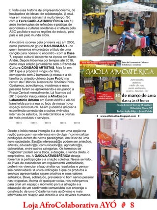 Loja AfroColaborativa AYÓ # 8
E toda essa história de empreendedorismo, de
incubadora de ideias, de colaboração, já está
viva em nossas rotinas há muito tempo. Só
com a Feira GAIOLA ATMOSFÉRICA são 10
anos ininterruptos de reflexões e práticas de
economias e culturas solidárias e criativas pelo
ABC paulista e outras regiões do estado, pelo
país e até pelo mundo afora.
A iniciativa ocorreu pela primeira vez em 2006,
numa parceria do grupo KAH-HUM-KAH - de
quem tomamos emprestado o título de uma
canção para nomear o encontro - com a Casa
7, espaço cultural existente na época em Santo
André. Depois hibernou por tempos até 2010,
numa nova edição juntamente com o Ponto de
Cultura CIDADÃOS ARTISTAS. Mas foi em
2011 que a proposta vingou de fato,
começando com 2 barracas (a nossa e a da
família do artesão chileno Juan Pablo) no
centro da Estância Turística de Ribeirão Pires.
Gostamos, acreditamos, insistimos e mais
pessoas foram se aproximando e ocupando a
Praça Central mensalmente. Lá ficamos até
2013 quando inauguramos a AfroEscola
Laboratório Urbano em Santo André e ela foi
transferida para a rua ao lado de nosso novo
espaço sociocultural. Assim pudemos ampliar a
experiência conectando a outras vivências
internas de estudos, de intercâmbios e ofertas
de mais produtos e serviços.
***** ***** ***** ***** *****
Desde o início nossa intenção é a de ser uma opção na
região para quem se interessa em divulgar / comercializar
produções dentro de novos paradigmas, em favor de uma
nova sociedade. Ess@s interessad@s podem ser artesãos,
artistas, educador@s, comunicador@s, agricultor@s,
culinaristas, entre outras categorias. Os formatos de
"negócios" podem ser a troca, a doação, a venda direta, o
empréstimo, etc. A GAIOLA ATMOSFÉRICA deseja
fomentar a participação e a criação coletiva. Nesse sentido,
ao invés de estabelecer um regulamento verticalizado,
preferimos vivenciar e logo avaliar os resultados e pensar
sua continuidade. A única indicação é que os produtos e
serviços apresentados sejam criativos e seus valores
solidários. Deve, sobretudo, prevalecer o bom senso pessoal
nas propostas. Acima de qualquer coisa, nos esforçamos
para criar um espaço / momento para a ativação e a
educação de um sentimento comunitário que encoraje a
construção de uma Cidadania mais autônoma e mais
informada em relação aos direitos e aos deveres humanos.
 