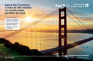 Agora São Francisco
e mais de 300 cidades
no mundo estão
pertinho de você.
voeazul.com.br/united
Consulte o seu agente de viagens.São Francisco
E você ainda conta com:
*Consulte regras no site.
Pontos qualificáveis para
upgrade de categoria.
Prioridade no check-in
e embarque.*
TudoAzul ou MileagePlus:
escolha em qual pontuar.
Agora São Francisco
e mais de 300 cidades
no mundo estão
pertinho de você.
voeazul.com.br/united
Consulte o seu agente de viagens.São Francisco
E você ainda conta com:
*Consulte regras no site.
Pontos qualificáveis para
upgrade de categoria.
Prioridade no check-in
e embarque.*
TudoAzul ou MileagePlus:
escolha em qual pontuar.
 