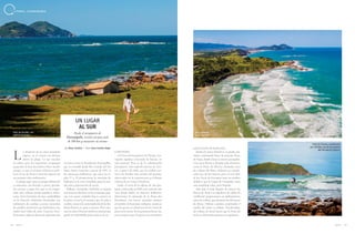 116 117A Z U L A Z U L
a longitud de la costa brasileña
sugiere en el verano un destino
obvio: la playa. Lo que muchos
no saben, pero los argentinos, uruguayos
y gauchos lo han descubierto hace mucho
tiempo, es que el Océano Atlántico perfi-
la en el sur de Santa Catarina algunos de
sus paisajes más exuberantes.
La playa aquí tiene su propia definición
y contornos, con derecho a pinos, paredo-
nes rocosos y agua fría, que en la tempo-
rada más caliente puede significar refres-
cante. Entre los baños de mar, zambullidos
en la Historia: montañas levantadas con
sedimentos de conchas y arena recuerdan
los pueblos primitivos que habitaban esta
región hace miles de años. Caseríos, forti-
ficaciones e iglesias datan de capítulos más
recientes, como la Revolución Farroupilha,
que se extendió desde Río Grande del Sur
hasta Santa Catarina a partir de 1835. O
los almacenes balleneros, que entre los si-
glos 17 y 19 promovieron la matanza de
ballenas en la costa brasileña para la pro-
ducción y exportación de aceite.
Palhoça, Garopaba, Imbituba y Laguna
son nuestros destinos en las próximas pági-
nas. Las cuatro ciudades hoy se centran en
la pesca, el surf y el turismo, que, de julio a
octubre, tiene en la contemplación de las ba-
llenas francas su gran atractivo. Pero esta-
mos en enero. Nuestra misión es mostrar que
puede ser inolvidable pasar calor en el sur.
GAROPABA
A 87 km del aeropuerto de Floripa, Ga-
ropaba significa ensenada de barcos, en
tupi guaraní. Pero es de la colonización
portuguesa, más específicamente de Azo-
res, a partir de 1666, que la ciudad con-
serva las huellas más nítidas del pasado,
observadas en la arquitectura y el diseño
urbano de su Centro Histórico.
Desde el atrio de la iglesia de São Joa-
quim, construida en 1846 en la cima de una
roca donde había un almacén ballenero,
observamos la ensenada de la Praia dos
Pescadores. Los barcos anclados remiten
al nombre de bautismo indígena, mientras
que las garzas se alimentan de los restos de
peces en la arena. En las primeras horas, las
aves compiten por el espacio con corredores
UN LUGAR
AL SUR
Desde el aeropuerto de
Florianópolis, recorra un poco más
de 100 km y encuentre su verano
L
Praia do Ouvidor, con
ranchos de pesca
Vista aérea de
Praia Vermelha
Praia do Silveira, considerada
por surfistas una de las mejores
del País para el deporte
y practicantes de meditación.
Desde el Centro Histórico, se puede con-
tinuar caminando hasta la estrecha Praia
da Vigia, donde el mar es sereno y acogedor.
City tours llevan a destinos más distantes,
como la Praia do Silveira, diseñada entre
las colinas del Mata Atlántica y conside-
rada una de las mejores para el surf. Más
al Sur, Praia da Ferrugem tiene ese nombre
debido a que la Lagoa de Garopaba, tiene
una tonalidad cobre, pero límpida.
Solo siga el viaje después de conocer las
Dunas do Siriú. Los alquileres de tablas de
sandboard proporcionan un deslizamiento
entre las colinas, que alcanzan los 40 metros
de altura. Disfrute caminar escuchando el
sonido del viento y relájese. Encadenadas,
las colinas de arena hacen que la Praia do
Siriú en el horizonte parezca un espejismo.
por Manu Sombra | fotos Anna Carolina Negri
L I T O R A L C A T A R I N E N S E
 