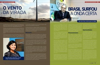 MAPA DE OPORTUNIDADES                                                                                                                                                                                                                     MAPA DE OPORTUNIDADES




O vento                                                                                                                                                                               Brasil surfou
da virada                                                                                                                                                                              a onda certa
                                                                                                                                                                                                                     Jean-Paul Prates, diretor-geral do CERNE


A energia eólica entrou definitivamente na matriz energética bra-   e transmissão de energia são outros pontos, devendo haver            O Centro de Estratégias em Recursos          sidiada) do planeta e está sob o foco de     cambiar investimentos por commodities.
sileira. Com 71 parques eólicos em operação e 54 em construção,     melhorias nas estradas para o transporte.”                           Naturais e Energia (CERNE) é o primeiro      investidores e financiadores do mundo        “Há, portanto, muitas oportunidades no
o faturamento do setor deve chegar a R$ 3 bilhões até 2014.                                                                              think tank (usina de ideias) do Nordeste     inteiro. “Precisamos assegurar agora um      ar. Mas também há muitos riscos e embos-
                                                                    O desenvolvimento tecnológico também tornou as usinas eó-            e sua atuação está voltada para a inte-      mercado industrial de bens e equipamen-      cadas. É preciso ter expertise e cuidado ao
Presidente executiva da Associação Brasileira de Energia Eólica     licas mais produtivas. Os ventos brasileiros são melhores que a      gração dos setores relacionados com a        tos compatível com o potencial eólico e      acessá-las”, orienta.
(Abeeólica), Elbia Melo defende a tese do Brasil ser o mercado      média mundial. A qualidade do vento e a tecnologia trouxeram         exploração sustentável de recursos natu-     solar que o Brasil apresenta. Precisamos
mais promissor do mundo (por China e Índia serem mercados           descobertas: dos 50 metros, atualmente, podem ser feitas tor-        rais e energéticos.                          também garantir qualificação profissio-      Oportunidades
mais fechados). “A indústria eólica veio, está inserida e vai se    res acima de 100 metros de altura.                                                                                nal e empregos para as regiões.”
sustentar. Não se fala mais em matriz brasileira sem pensar em                                                                           No início, o objetivo imediato voltava-se                                                 Com relação à possibilidade do Brasil che-
eólica”.                                                            Momento                                                              para o marco regulatório e suas conse-       Financiamentos                               gar este ano ao quarto maior mercado de
                                                                                                                                         quentes repercussões regionais. Hoje,                                                     geração eólica, Prates define o fato como
O País precisa colocar por ano 6 GW de energia em geral. “Que-      Elbia recorda o racionamento de energia em 2001. Surgia ali a        com a consolidação da maioria dos mar-       Para o diretor, o governo acertou ao         resultado de uma corajosa política seto-
remos vender 30% disso, ou seja, 2 GW”. A meta exige que o          possibilidade de investir em outras fontes, dado o grande poten-     cos legais setoriais, a preocupação segue    incluir as eólicas nos leilões a partir de   rial empreendida a partir de 2003, e de um
modelo comercial precisa ser revisto. “Logística de transporte      cial de geração pela biomassa (vinda da cana-de-açúcar). “Os pe-     para a instalação e operação dos empre-      2009. “Acertou também ao fazê-lo gra-        marco regulatório (inclusive os leilões e
                                                                    quenos rios que poderiam ser aproveitados, também resultaram         endimentos, e seus efeitos junto às co-      dualmente: primeiro, testando o com-         contratos) que conciliaram competitivi-
                                                                    em incentivo às Pequenas Centrais Hidrelétricas (PCHs).”             munidades locais.                            portamento delas em termos tarifários        dade e modicidade tarifária.
                                                                                                                                                                                      isoladamente (leilão exclusivo) e logo
                                                                    Em 2004 viria a regulamentação do Programa de Incentivo a            Jean-Paul Prates, diretor-geral do CER-      a seguir, inserindo fontes competitivas      “Não quer dizer que os outros erraram, ao
                                                                    Fontes Alternativas (Proinfa), resultando em incentivo para          NE, vê com otimismo o cenário da ener-       como a biomassa e as PCHs em 2010 e,         adotar o feed in ou os subsídios em outros
                                                                    biomassa, PCHs e para a energia eólica, que passou a ganhar          gia renovável no Brasil. Desde 2002, por     finalmente, tudo junto em 2011.”             momentos. Estas etapas foram necessá-
                                                                    maior competitividade. Quatro anos depois, foi realizado o           uma série de circunstâncias - inclusive                                                   rias para viabilizar a evolução tecnológica
                                                                    primeiro leilão com valor de R$ 180/MWh, contra os R$ 300            geopolíticas (como a intervenção norte-      O acesso a fontes diretas de capitaliza-     das eólicas, por exemplo. Mas o Brasil sur-
                                                                    praticados até então.                                                -americana no Iraque) - o mundo vive um      ção, seja nos bancos de fomento como o       fou a onda certa e tinha cacife para isso”. A
                                                                                                                                         período de alta sustentada do preço do       BNDES, seja no mercado de ações nacio-       autosuficiência em petróleo, a maior ma-
                                                                    Os empreendedores venderam por R$ 163, sendo comerciali-                                                          nal ou estrangeiro, mudou os horizontes      triz energética limpa do mundo e o adven-
                                                                    zados 1.8 GW, fato que animou o mercado e sinalizou a vinda de       barril de petróleo. “Este tempo histori-
                                                                                                                                         camente inédito permitiu que as tecno-       do empreendedor nacional.                    to do Pré-Sal fizeram do País um horizonte
                                                                    mais indústrias de equipamentos ao Brasil. Em 2010, outro leilão                                                                                               energético confortável e múltiplo.
                                                                    repetiu o movimento. O Governo estabeleceu teto de R$ 160 e          logias e experiências relativas a energias
                                                                                                                                         renováveis se desenvolvessem a ponto         Do investidor estrangeiro, mesmo consi-
                                                                    os empreendedores venderam por R$ 143, totalizando 2 GW. “Já                                                      derando a crise internacional, é possível    Entre as regiões com maiores oportunida-
                                                                    2011 foi o ano da inserção da eólica e da consolidação de sua com-   de consolidar sua viabilidade econômica,
                                                                                                                                         bem como sua acessibilidade tarifária”,      perceber a movimentação de espanhóis,        des, o diretor aponta Estados com maior
                                                                    petitividade no País”.                                                                                            escandinavos, alemães, franceses, ingle-     concentração de projetos e parques, de-
                                                                                                                                         acrescenta.
                                                                                                                                                                                      ses e portugueses no setor eólico e so-      vido às melhores condições técnicas. São
                                                                    O mercado rendeu à energia eólica a segunda fonte de gera-                                                        lar brasileiro. Em paralelo, Prates aponta   elas: o Nordeste Setentrional, com ênfase
                                                                    ção mais barata do Brasil, perdendo apenas para as grandes hi-       Na visão do diretor, o Brasil acompanhou
                                                                                                                                         de perto essa evolução e, apostando nos      norte-americanos ressurgindo na esteira      para o Rio Grande do Norte e Ceará; Bahia
                                                                    drelétricas. Em dois leilões em agosto do ano passado, foram                                                      da política energética do presidente Oba-    e Rio Grande do Sul. “Há também os polos
                                                                    contratados 2 GW ao preço de R$ 100. No leilão de dezembro,          leilões federais e não nos subsídios, pro-
                                                                                                                                         jetou-se para a vanguarda da formatação      ma, claramente a favor das renováveis,       onde estão instaladas as fábricas de equi-
        Para Elbia Melo (Abeeólica), o Brasil                       foram comercializados 978 MW, fechando 2011 com a venda                                                           e os asiáticos, em especial os chineses,     pamento, como Sorocaba, Cubatão, Reci-
                                                                    da ordem de 3 GW. “O reflexo disso foi uma grande animação           regulatória incentivadora. O País tem a
        é hoje o mercado mais promissor                                                                                                  energia renovável mais barata (e não sub-    buscando diversificar mercados e inter-      fe/Suape e Fortaleza.”
                                                                    para a indústria de capital e investidores.”



    4      maio 2012                                                                                                                                                                                                                                    maio 2012         5
 