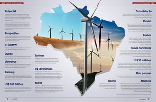 MAPA DE OPORTUNIDADES                                                                                                                                                                                              MAPA DE OPORTUNIDADES




Potencial                                                                                                                                                                                                                    Consolidação
A energia eólica é a fonte de geração de energia                                                                                                                                   No ano passado, a CPFL se fundiu à Energias Renováveis S.A.
elétrica que mais cresce no Brasil. Os cerca de 7                                                                                                                                 (Ersa) e comprou a SiifÉnergies, enquanto a Light entrou no
GW de potência nova já contratada a ser instalada                                                                                                                                                        bloco de controle da Renova Energia
garantem negócios da ordem de US$ 18 bilhões nos

                                                                                                                                                                                                                                                    Players
próximos anos
O potencial eólico brasileiro é estimado em 300
GW e a expectativa do setor elétrico brasileiro é                                                                                                                                              O governo vem percebendo o número cada vez
de contratar pelo menos 2,5 GW por ano até 2020,                                                                                                                                               maior de players brasileiros e internacionais de
acrescentando, a partir de 2012, mais 20 GW de                                                                                                                                                  renome. Espanhóis, como Iberdrola, Elecnor e
energia eólica ao sistema e movimentando cerca de                                                                                                                                                 Gestamp, ganharam força, assim como as es-
US$ 50 bilhões                                                                                                                                                                                   tatais nacionais CHESF, Furnas e Eletrosul, e o
                                                                                                                                                                                                 setor privado, a exemplo da EDP e Odebrecht

Perspectivas
12% da demanda elétrica mundial em 2020 deverá ser                                                                                                                                                                                                  Fusões
atendida pela energia eólica. É o que aponta o estudo                                                                                                                                               “Os grandes players não vão entrar no mercado
do Conselho Mundial de Energia Eólica (GWEC), po-                                                                                                                                                    eólico – eles já estão”, afirma Caio David, diretor
dendo chegar a 22% em 2030                                                                                                                                                                          de Operações da SiifÉnergies, incorporada pela
                                                                                                                                                                                                    CPFL, ao analisar a competição de um mercado

41 mil MW
                                                                                                                                                                                                                                  cada vez mais acirrado

É o total de parques eólicos instalados no mundo em
2011. Dados da Global Wind Energy Council
                                                                                                                                                                                                             Novos horizontes
                                                                                                                                                                       Um nicho que começa a ser observado pela Renova é o de projetos
                                                                                                                                                                        menores, de 20 e 30MW, atrelados a objetivos mais específicos. A
Queda                                                                                                                                                                    empresa diz ter encontrado opções melhores que as do BNDES.

Entre 2009 e 2011, o custo da geração eólica no Brasil   Turbinas                                                                                                       Na mira, bancos chineses, norte-americanos, alemães ou emprés-
                                                                                                                                                                                                   timos obtidos junto aos fornecedores
caiu vertiginosamente – hoje é o mais baixo do mundo     A chinesa Sinovel é hoje a produtora de turbinas

Liderança
                                                         eólicas asiática mais próxima de se instalar no Brasil.
                                                         A empresa tem escritório em São Paulo e já fechou                                                                                                           US$ 55 milhões
                                                         um contrato para 23 máquinas com a Engevix                                                               É o valor do empréstimo obtido pela Desenvix, que faz parte do grupo
China é o maior produtor de energia eólica, seguido                                                                                                                Engevix junto ao China Development Bank Corporation. O montante
dos EUA, Alemanha, Espanha e Índia. Juntos, respon-                                                                                                              será utilizado por sua subsidiária Energen na construção de um parque
dem por 74% da capacidade eólica global                                                                                                                           eólico de 34 MW em Sergipe. A usina terá turbinas da também chinesa
                                                         R$ 389 milhões                                                                                                                    Sinovel – serão 23 máquinas com 1,5 MW cada

Ranking                                                  Valor aprovado pelo BNDES para a construção de cinco
                                                         parques eólicos no Nordeste este ano. O montante                                                                                                                     Mais parques
O Brasil lidera mercado eólico na América Latina, com    envolve quatro parques no Rio Grande do Norte e um na
50%. Na segunda posição está o México, com 31%, se-      Bahia, cujas capacidades instaladas somam 138 MW. As                                                 Um complexo de 14 parques eólicos na Bahia deve entrar em operação em
guido por Honduras, que responde por 9%; Argentina       usinas são controladas pela Neoenergia e pela Iberdrola                                                    julho deste ano e será ainda maior, podendo produzir até 300 MW
responde com 7% e Chile, com 3%                          Renováveis do Brasil, com participação de 50% cada
                                                                                                                                          Osório                                                                                            Atrativos
US$ 263 bilhões                                          Top 10                                                         150 MW é a capacidade do maior                   O Brasil ficou entre os 10 países mais atrativos para investimentos
                                                         Ocupando o 10º lugar no ranking de investimentos em ener-      centro de geração de energia eó-                   de energias limpas em 2011, segundo o relatório Índice de Atrati-
Foi o montante dos investimentos atraídos pelo setor     gia limpa, em 2010 o Brasil recebeu US$ 6,9 bilhões. No ano     lica do Brasil. Trata-se do Parque               vidade das Energias Renováveis por País, da Ernst & Young Terco.
de energia limpa em 2011 no mundo. Fora os gastos com    passado, os investimentos saltaram para US$ 8 bilhões. Líder               eólico de Osório (RS)                  A principal responsável foi a energia eólica, cujo preço alcançou
pesquisa e desenvolvimento, o investimento no setor é    do ranking, os Estados Unidos receberam em 2010 a soma de                                                            patamares mais baixos (R$ 99,56/MWh) que o do gás natural
600% maior do que o registrado em 2004                   US$ 33,7 bilhões passando a US$ 48 bilhões em 2011                                                                                             (R$ 103/MWh) em leilões de energia

                                                                                                                                                               Fonte dos dados: geoamb.wordpress.com; gwec.net; greenpeace; Revista Exame; Jornal da Energia, Ambiente Energia




    8      maio 2012                                                                                                                                                                                                                    maio 2012                   9
 