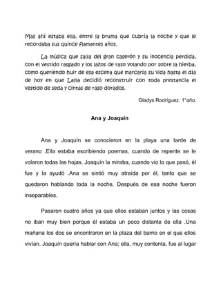 Jubilosa y enrarecida, Layla fabricó su amarillento vestido.
Modelo familiar, recuerdos vagos con cintas de raso. Lo enmarcó,
Cosió y armó, desarmó y cosió. -¡Ya está listo!- Díjole a su madre.
Bajó la escalera de ese gran caserón y corrió sin darse cuenta,
de reojo observó la galería de cuadros familiares. ¿Quién era ella?
¿Por qué esa postura imponente? ¿Por qué esos ojos impenetrables?
Corrió hacia la sala de estar, se observó en ese gran antiguo y
labrado espejo; mas esa tarde, la niña lloró, gritó y rasgó su vestido
nuevo. Esa imagen que vio bajando las escaleras era ella misma que
sin saberlo quedó atrapada en el tiempo y espacio, y sólo un marco
desvencijado le mostraba su presente, inaudito, sin claros ni aromas.
Salió corriendo hacia el gran parque temiendo fuera el vestigio
del futuro.
Mas ahí estaba ella, entre la bruma que cubría la noche y que le
recordaba sus quince flamantes años.
La música que salía del gran caserón y su inocencia perdida,
con el vestido rasgado y los lazos de raso volando por sobre la hierba,
como queriendo huir de esa escena que marcaría su vida hasta el día
de hoy en que Layla decidió reconstruir con toda prestancia el
vestido de seda y cintas de raso dorados.
Gladys Rodríguez. 1°año.

Ana y Joaquín

 
