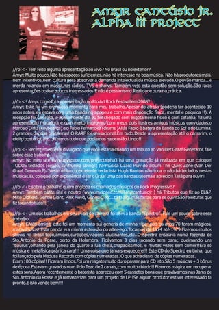 ///o:< - Tem feito alguma apresentação ao vivo? No Brasil ou no exterior?
Amyr: Muito pouco.Não há espaços suficientes, não há interesse na boa música. Não há produtores mais,
nem incentivos,nem cultura para absorver a demanda intelectual da música elevada.O povão manda...é
merda rolando em massa,nas rádios, TVS e shows. Também vejo esta questão sem solução.São raras
apresentações boas e poucos interessados.E não é pessimismo.Realidade pura na prática.
///o:< - Amyr, como foi a apresentação no Rio Art Rock Festival em 2008?
Amyr: Este foi um grandioso momento para meu trabalho.Apesar do atraso (poderia ter acontecido 10
anos antes, eu estava com uma banda no apogeu e com mais disposição física, mental e psíquica !!). A
recepção foi calorosa, e apesar deste dia eu ter chegado com esgotamento físico e com cefaléia, fiz uma
apresentação matadora e com muito improviso com meus dois ilustres amigos músicos convidados,o
Marcelo Diniz (keyboards) e o Fabio Fernandez (drums )Aliás Fabio é batera da Banda do Sol e do Lumina,
2 grandes bandas brasileiras! O RARF foi sensacional.Em tudo.Desde a apresentação até o camarim, o
efeito posterior, etc...Fizemos tudo que podíamos na ocasião.Lindo!!
///o:< - Recentemente foi divulgado que você estaria criando um tributo ao Van Der Graaf Generator, fale
sobre esse trabalho.
Amyr: No meu site www.myspace.com/projectalpha3 há uma gravação já realizada em que coloquei
TODOS teclados (órgão, synth,elka strings) na música Lizard Play do álbum The Quiet Zone (Van Der
Graaf Generator). Neste álbum o excelente tecladista Hugh Banton não toca e não há teclados nestas
músicas.Eu coloquei por experiência e ser o Graaf uma das bandas que mais aprecio!! Ta lá para ouvir!!
///o:< - E sobre o trabalho quem engloba os chamados clássicos do Rock Progressivo?
Amyr: Também neste site e noutro (www.myspace.com/amyrcantusiojr ) há Tributos que fiz ao EL&P,
Mike Oldfield, Gentle Giant, Pink Floyd, Gênesis, etc...tá lá algumas faixas para se ouvir.São releituras que
fiz tocando tudo!!
///o:< - Um dos trabalhos em seu inicio de carreira foi com a banda "Spectro". Fale um pouco sobre esse
trabalho.
Amyr: Então amigo, este foi um momento sui-generis de minha vida ,pois os anos 70 foram mágicos,
maravilhosos!!Esta banda era minha extensão do alter-ego.Tocamos de 1974 até 1979.Fizemos muitos
shows no Brasil todo,amigos,curtições,viagens alucinantes,etc..O Spectro ensaiava numa fazenda de
Sto.Antonio da Posse, perto da Holambra. Ficávamos 3 dias tocando sem parar, queimando uns
“baurus”,olhando pela janela do quarto a lua cheia,chapadíssimos, e muitas vezes sem comer!!Era só
música e metafísica prânica cara!!! Uma coisa que jamais esquecerei!! Este CD do Spectro eu tinha, que
foi lançado pela Medusa Records com cópias numeradas. O que acha disso, de cópias numeradas.
Eram 100 cópias!! Ficaram lindos.Foi um resgate muito duro passar para CD isto.São 5 músicas + 3 bônus
de época.Estavam gravados num Rolo Teac de 2 canais,com muito chiado!! Fizemos mágica em recuperar
estes sons.Agora recentemente o baterista apareceu com 5 cassetes bons que gravávamos nas Jams de
Sto.Antonio da Posse e já remasterizei para um projeto de LP!!Se algum produtor estiver interessado ta
pronto.E isto vende bem!!!
Amyr Cantúsio Jr.
Alpha III Project
 