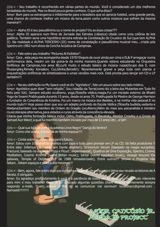 ///o:< - Seu trabalho é reconhecido em várias partes do mundo. Você é considerado um dos melhores
tecladistas do mundo. Mas no Brasil pouca gente conhece. O que acha disso?
Amyr: Bom para os estrangeiros e infelizmente para o brasileiro que só aprecia futebol, uma grande perda,
uma chance de conhecer melhor um músico da terra,assim como outros músicos que sofrem da mesma
maneira!!!
///o:< - Alpha III é seu pseudônimo ou o nome do projeto? Ou as duas coisas???
Amyr: Alpha III aparece num filme de Jornada das Estrelas (clássica) citado como uma colônia de leis
galática. Também seria uma hipotética terceira estrela da Constelação do Cruzeiro do Sul (que tem ALPHA
II) .Na realidade é ALPHA TERCEIRO (III) nome de constelação e pseudônimo musical meu , criado pós
Spectro em 1982 num show da Concha Acústica de Campinas.
///o:< - Fale sobre seu trabalho "Pictures At Exibition".
Amyr: Cara , esta peça me acompanha desde 1970!!Depois de ouvir ainda por cima e EL& P arregaçar numa
performance dela, resolvi um dia grava-la da minha maneira.Quando estava estudando na Orquestra
Sinfônica de Campinas,nos anos 80,curti muito o estudo básico da música russa(Grupo dos 5, com
Mussorgsky,Rimsky Korsakov, Cui,Glinka,Borodin). Recentemente gravei a peça toda com pianos e
orquestrações sinfônicas de sintetizadores e umas versões mais rock. Está pronta para lançar em CD e LP
também!!!
///o:< - Na seu definição no My Space você se diz "Agnóstico", fale um pouco sobre seu lado místico.
Amyr: Agnóstico quer dizer “sem religião”. Sou cidadão da Terra(como diz a letra dos Mutantes em Tudo foi
feito pelo Sol). Sempre estudei ocultismo, yoga,filosofia védica,magia.Fui um iniciado externo da Bhakti
Yoga de Swami Prabhupada durante 15 anos, desde os anos 70. Prabhupada foi Mestre de George Harrison
e fundador da Consciência de Krishna. Foi um marco na música dos Beatles, e na minha vida pessoal.E no
mundo todo!!! Hoje posso dizer que sou um adepto profundo da Escola Védica (filosofia budista,vedanta e
tibetana)também sou membro da Ordem do Dragão (ocultismo)Além do mais sou psicanalista e ministro
musicoterapia alternativa,para estados e curas através da consciência elevada.
Citaria que minha formação básica inclui: Osho, Prabhupada, H.Blavatsky, Aleister Crowley e a Gnose de
Samael Aun Weor( a qual fui membro também iniciado por mais de 12 anos) etc...e tal!!
///o:< - Qual sua ligação com a Academia Lince Negro" Dança do Ventre?
Amyr: Como citei acima, é a escola de minha esposa!!!!
///o:< - Conte sobre seus projetos para o futuro.
Amyr: Estou com 10 trabalhos prontos com capa e tudo para prensar em LP ou CD. Só falta produtores !!
Entre eles: Infernus ( baseado em Dante Alighieri), Grimorium Verum (baseado na magia européia),
Fracture( baseado na escola de Fripp e Floyd...experimental), Quadros de Uma Exposição, Spectro, Cosmic
Meditation, Cosmic Krishna (world indian music), Ishtar (world egyptian music), Voyage beyond the
galaxies, Temple of Delphos (LP de 1988 remasterizado), Entre outros!!! Shows e Projetos não
faltam…faltam espaços e prática dos mesmos!!!
///o:< - Bem, agora, fale sobre algo que eu tenha esquecido de perguntar e deixe seu recado os leitores de A
Barata. E obrigado.
Amyr: Eu agradeço profundamente à você e a paciência de todos em ler esta entrevista.Muito relevante
para mim e meu trabalho! Creio já ter colocado algumas questões chave acima.E obviamente sempre
respondo e-mails. Quem estiver a fim de se comunicar me escreva!! lunardraco@gmail.com .
Namastê!!!!!!!!!
Amyr Cantúsio Jr.
Alpha III Project
 
