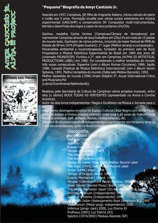 “Pequena” Biografia de Amyr Cantúsio Jr.
Nascido em 1957, Campinas, SP, filho de imigrante italiano, iniciou estudo de piano
e violão aos 5 anos. Formação erudita com vários cursos extensivos em música
experimental (UNICAMP) e conservatório SP. Compositor multi-instrumentista,
letrista e desenhista dos logos e capas de seus próprios LPs/CDs.
Ganhou medalha Carlos Gomes (Campinas/Câmara de Vereadores) por
representar Campinas através de seus trabalhos em CDs/LPs em mais de 15 países
do mundo todo. Ganhador de vários prêmios, incluindo do maior festival de MPB do
Estado de SP em 1974 (Projeto Guarani): 1°. lugar (Melhor arranjo e composição).
Psicanalista ambiental e musicoterapeuta, fundador do primeiro selo de Rock
Progressivo e Música Eletrônica Experimental do Brasil em 1984 dos anos 80
(chamado FAUNUS/SP). Fundou o 2°. selo em Campinas (ALPHA III ARTISTICAL
PRODUCTIONS LABEL) em 1985. Foi considerado o melhor tecladista do mundo
três vezes consecutivas: Espanha (com o álbum Ruínas Circulares) 1986; Japão
1986; Canadá (Festival de Música Eletrônica Internacional) com o álbum Seven
Spheres, 1991. Melhor tecladista do mundo (Itália selo Mellow Records), 1993.
Melhor tecladista do mundo (1996) Green Dolphin 3°. Anual International Critics
and Musicians Pol
(Latvia/Scandinavia/Netherlands).
Realizou pela Secretaria de Cultura de Campinas vários projetos musicais, entre
eles (o último) ROCK TODAS AS VERTENTES (apresentado na Arena e Concha
Acústica).
Autor de dois livros independentes: Magia e Ocultismo na Música e Jornada para o
Sol.
Atualmente desenvolve projetos no Espaço Cultural Lince Negro com World Music
e ritmos árabes e hindus (música oriental) onde toca e dá aulas de instrumentos
exóticos orientais: daff, derback, flautas, hindus (shenai), etc.
Produtor de diversos trabalhos independentes e participante nos teclados; arranjo
e voz de várias bandas, tanto no Brasil como no exterior.
Discografia:
Mar de Cristal (1983)
Sombras (1985)
Agartha (1986)
Ruínas Circulares (1986)
Temple of Delphos (1987)
The Aleph (1989)
The Seven Spheres (1991)
Voyage to Ixtlan (Italy 1993) Mellow Record Label
The Edge (1995) Italy Mellow Record Label
Acron (SAME) Brasil, 1998
Temple of Dragon (Brasil, 1998)
Cosmic Meditation I (Brasil, 1998)
Pangea (Collection from World) México, 1998
Oasis (World Oriental Music) Brasil, 1998
The Aleph (Remaster Japan CD) Rio de Janeiro & Japão
Grimorium Verum (Independente) 1999
Gates of Thelema (Independente) 1999
Voyage to Ixtlan (Relançamento Rock Symphony RJ) 1999
Tenebrarium (Metal progr. independente) 2000
Infernus (progr. dark) 2000, Luz Eterna RJ
Protheus (2001) Luz Eterna (RJ)
Spectro (1974/2002) Medusa Records (SP)
AmyrCantúsioJr.
AlphaIIIProject
 