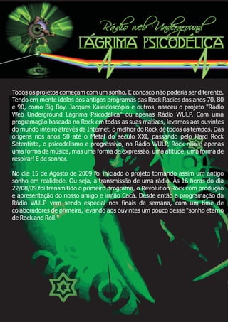 Todos os projetos começam com um sonho. E conosco não poderia ser diferente.
Tendo em mente ídolos dos antigos programas das Rock Radios dos anos 70, 80
e 90, como Big Boy, Jacques Kaleidoscópio e outros, nasceu o projeto "Rádio
Web Underground Lágrima Psicodélica" ou apenas Rádio WULP. Com uma
programação baseada no Rock em todas as suas matizes, levamos aos ouvintes
do mundo inteiro através da Internet, o melhor do Rock de todos os tempos. Das
origens nos anos 50 até o Metal do século XXI, passando pelo Hard Rock
Setentista, o psicodelismo e progressivo, na Rádio WULP, Rock não é apenas
uma forma de música, mas uma forma de expressão, uma atitude, uma forma de
respirar! E de sonhar.
No dia 15 de Agosto de 2009 foi iniciado o projeto tornando assim um antigo
sonho em realidade. Ou seja, a transmissão de uma rádio. Às 16 horas do dia
22/08/09 foi transmitido o primeiro programa, o Revolution Rock com produção
e apresentação do nosso amigo e irmão Cacá. Desde então a programação da
Rádio WULP vem sendo especial nos finais de semana, com um time de
colaboradores de primeira, levando aos ouvintes um pouco desse "sonho eterno
de Rock and Roll."
 