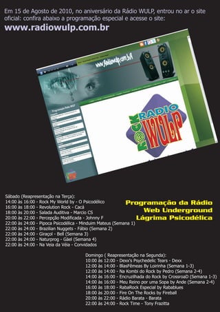 Sábado (Reapresentação na Terça):
14:00 às 16:00 -
16:00 às 18:00 - Revolution Rock - Cacá
18:00 às 20:00 - Salada Auditiva - Marcio CS
20:00 às 22:00 - Percepção Modificada - Johnny F
22:00 às 24:00 - Giraçol - Bell (Semana 3)
22:00 às 24:00 - Naturprog - Gäel (Semana 4)
Rock My World by - O Psicodélico
22:00 às 24:00 - Pipoca Psicodélica - Minduim Mateus (Semana 1)
22:00 às 24:00 - Brazilian Nuggets - Fábio (Semana 2)
22:00 às 24:00 - Na Veia da Véia - Convidados
Domingo ( Reapresentação na Segunda):
10:00 às 12:00 - Dexx's Psychedelic Tears - Dexx
12:00 às 14:00 - BlasFêmeas By Loirinha (Semana 1-3)
12:00 às 14:00 - Na Kombi do Rock by Pedro (Semana 2-4)
14:00 às 16:00 - Encruzilhada do Rock by CrossroaD (Semana 1-3)
14:00 às 16:00 - Meu Reino por uma Sopa by Ande (Semana 2-4)
16:00 às 18:00 - RabaRock Especial by Rabablues
18:00 às 20:00 - Fire On The Rocks by Fireball
20:00 às 22:00 - Rádio Barata - Barata
22:00 às 24:00 - Rock Time - Tony Frazitta
Programação da Rádio
Web Underground
Lágrima Psicodélica
Em 15 de Agosto de 2010, no aniversário da Rádio WULP, entrou no ar o site
oficial: confira abaixo a programação especial e acesse o site:
www.radiowulp.com.br
 