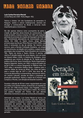 Luiz Carlos Ferreira Maciel
(15 de Março de 1938 - Porto Alegre - RS)
Teórico e diretor. Um dos fundadores do semanário O
Pasquim, assina a coluna Underground, pioneira em
divulgar a contracultura no Brasil, e torna-se muito
importante para o movimento.
Ele não apenas observa como acompanha de perto a
criação de algumas obras-chaves da contracultura, nas
áreas do teatro, música e cinema. Em 1967, por exemplo,
participa do processo de criação da linguagem de O Rei da
Vela, ministrando laboratórios de improvisação com os
atores. Em 1968, no Teatro Jovem, dirige Barrela,
primeira peça escrita por Plínio Marcos (1935-1999), cujo
texto é censurado no dia da estréia. No mesmo ano,
escreve, para a Revista Civilização Brasileira, um ensaio
em que procura, na relação com o público, o papel social e
psicológico das companhias Teatro Brasileiro de Comédia,
TBC, Teatro de Arena e Teatro Oficina. O escritor só
retorna Ã direção teatral oito anos depois, com um texto
de Edward Albee (1928), A História do Zoológico, único
espetáculo que monta na década de 70. Nesse período
publica três livros, Nova Consciência, Morte Organizada e
Negócio Seguinte. Assina, em 1969, a coluna de teatro do
jornal O País e a coluna Vanguarda no Ãšltima Hora. Em
1972 edita o semanário Rolling Stone. Colabora para o
caderno Idéias do Jornal do Brasil. Faz crítica de teatro
para a revista Veja de 1977 a 1979. Nos anos 80, dá
cursos de playwriting e screenwriting, técnicas de roteiro,
em centros culturais, escolas de teatro e empresas de
produção audiovisual. Assina o roteiro de O Homem que
Comprou o Mundo, com direção de Eduardo Coutinho.
Durante a década de 90 tem maior regularidade em suas
incursões como diretor teatral, produzindo um espetáculo
por ano. Em 1996 encena Jango, uma Tragédia, a única
peça escrita por Glauber Rocha para o teatro. No mesmo
ano publica Geração em Transe, em que aborda
diferentes momentos e obras da contracultura brasileira.
Admirado por muitos, Luiz Carlos Maciel se tornou um
ícone da contracultura, escrevendo, editando, dirigindo,
dando palpites e criticando o trabalho dos artistas mais
solicitados do período. Seu estilo muito próprio de
redação imprime uma cara singular aos acontecimentos
da época, registro vivo até hoje do desbunde que
caracterizou a criação artística de toda a juventude de sua
geração.
Luiz Carlos Maciel
 