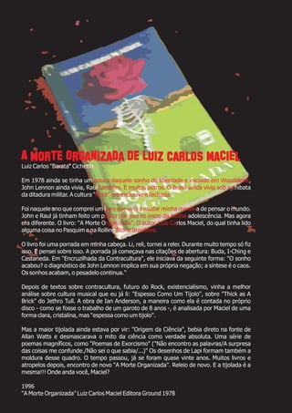 A Morte Organizada de Luiz Carlos Maciel
pouco daquele sonho de liberdade e iniciado em Woodstock
também. E muitos outros. O Brasil ainda vivia sob a c
Rock" era exclusiva e fechada.
ivro que viria a mudar minha maneir
ouco por isso no inicio da minha
rganizada". O autor, Luiz Ca
Stone Brasileira.
Luiz Carlos "Barata" Cichetto
Em 1978 ainda se tinha um ,
John Lennon ainda vivia, Raul hibata
da ditadura militar. A cultura "
Foi naquele ano que comprei um l a de pensar o mundo.
John e Raul já tinham feito um p adolescência. Mas agora
era diferente. O livro: "A Morte O rlos Maciel, do qual tinha lido
alguma coisa no Pasquim e na Rolling
O livro foi uma porrada em minha cabeça. Li, reli, tornei a reler. Durante muito tempo só fiz
isso. E pensei sobre isso. A porrada já começava nas citações de abertura: Buda, I-Ching e
Castaneda. Em "Encruzilhada da Contracultura", ele iniciava da seguinte forma: "O sonho
acabou? o diagnóstico de John Lennon implica em sua própria negação; a síntese é o caos.
Os sonhos acabam, o pesadelo continua."
Depois de textos sobre contracultura, futuro do Rock, existencialismo, vinha a melhor
análise sobre cultura musical que eu já li: "Espesso Como Um Tijolo", sobre "Thick as A
Brick" do Jethro Tull. A obra de Ian Anderson, a maneira como ela é contada no próprio
disco - como se fosse o trabalho de um garoto de 8 anos -, é analisada por Maciel de uma
forma clara, cristalina, mas "espessa como um tijolo".
Mas a maior tijolada ainda estava por vir: "Origem da Ciência", bebia direto na fonte de
Allan Watts e desmascarava o mito da ciência como verdade absoluta. Uma série de
poemas magníficos, como "Poemas de Exorcismo" ("Não encontro as palavras/A surpresa
das coisas me confunde./Não sei o que sabia/...)" Os desenhos de Lapi formam também a
moldura desse quadro. O tempo passou, já se foram quase vinte anos. Muitos livros e
atropelos depois, encontro de novo "A Morte Organizada". Releio de novo. E a tijolada é a
mesma!!! Onde anda você, Maciel?
1996
"A Morte Organizada" Luiz Carlos Maciel Editora Ground 1978
 