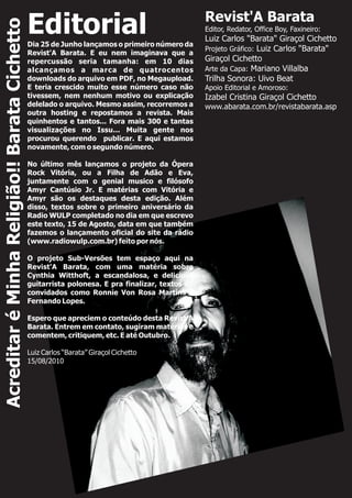 EditorialDia 25 de Junho lançamos o primeiro número da
Revist'A Barata. E eu nem imaginava que a
repercussão seria tamanha: em 10 dias
alcançamos a marca de quatrocentos
downloads do arquivo em PDF, no Megaupload.
E teria crescido muito esse número caso não
tivessem, nem nenhum motivo ou explicação
delelado o arquivo. Mesmo assim, recorremos a
outra hosting e repostamos a revista. Mais
quinhentos e tantos... Fora mais 300 e tantas
visualizações no Issu... Muita gente nos
procurou querendo publicar. E aqui estamos
novamente, com o segundo número.
No último mês lançamos o projeto da Ópera
Rock Vitória, ou a Filha de Adão e Eva,
juntamente com o genial musico e filósofo
Amyr Cantúsio Jr. E matérias com Vitória e
Amyr são os destaques desta edição. Além
disso, textos sobre o primeiro aniversário da
Radio WULP completado no dia em que escrevo
este texto, 15 de Agosto, data em que também
fazemos o lançamento oficial do site da rádio
(www.radiowulp.com.br) feito por nós.
O projeto Sub-Versões tem espaço aqui na
Revist'A Barata, com uma matéria sobre
Cynthia Witthoft, a escandalosa, e deliciosa
guitarrista polonesa. E pra finalizar, textos de
convidados como Ronnie Von Rosa Martins e
Fernando Lopes.
Espero que apreciem o conteúdo desta Revist'A
Barata. Entrem em contato, sugiram matérias e
comentem, critiquem, etc. E até Outubro.
Luiz Carlos “Barata” Giraçol Cichetto
15/08/2010
Revist'A Barata
Editor, Redator, Office Boy, Faxineiro:
Luiz Carlos "Barata" Giraçol Cichetto
Projeto Gráfico:
Apoio Editorial e Amoroso:
Izabel Cristina Giraçol Cichetto
www.abarata.com.br/revistabarata.asp
Luiz Carlos "Barata"
Giraçol Cichetto
Arte da Capa: Mariano Villalba
Trilha Sonora: Uivo Beat
AcreditaréMinhaReligião!!BarataCichetto
 