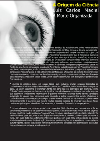 Entre todas as instituições oficiais de nosso mundo, a ciência é a mais intocável. Como reduto extremo
das ficções que sustentam a nossa cultura, o conhecimento científico cercou-se de uma aura sagrada -
o que é claramente absurdo, se apenas considerarmos que ele está sempre desmentindo hoje o que
afirmou ontem. As pessoas dizem que algo é "científico" querendo dizer que é indiscutível quando a
experiência demonstra que só poderia significar que esse algo é incerto, provisório, impreciso e
destinado, mais cedo ou mais tarde, à refutação. Só um estado de consciência tão embotado e obscuro
quanto o do homem de nossa cultura - e isto inclui, principalmente, seus cientistas - poderia encarar,
com tanta estúpida vaidade, uma confusão destas. A ciência se corrige sempre porque não passa, no
fundo, de uma forma pomposa de ignorância. No entanto, toda ideologia quer ser "cientifica" como se
isso fosse uma vantagem, e não uma confissão aberta de sua limitação e qualquer tolice guindada a
condição de "ciência" passa a não admitir mais contestação. Chegamos ao cúmulo de ensinar essas
besteiras às crianças, pensando que lhes fazemos algum bem, quando seria melhor simplesmente
deixá-las em paz. Mas assim são as coisas. Quem observa este mundo com atenção não pára nunca de
ficar perplexo.
A doença se alastrou tanto, em nossa época que, inclusive, muitas pessoas dedicadas ao
conhecimento prático ou mágico tentam fazê-lo passar por "científico", como se isso fosse uma grande
coisa. Se algum socialismo é "científico", tanto pior para ele; se a astrologia, por exemplo, é uma
"ciência", tanto pior para ela. Isso só pode significar que não chegaram a nenhuma conclusão segura e
que podem ser radicalmente reformulados a qualquer momento. Estamos diante de uma verdadeira
subversão de valores que, introjetada pela educação e pelos regulamentos sociais, oficializam a
confusão mental como o estado psicológico pretensamente "normal" do ser humano. O poder desse
condicionamento é tão forte que mesmo muitas pessoas capazes de enxergar suas bases falsas
hesitam em gritar que o rei está nu. Desta maneira, a farsa científica continua a se perpetuar.
É curioso observar que mesmo pensadores como Alan Watts hesitam em desmascarar a farsa,
certamente pode temor a um possível descrédito público. É tocante ver Watts forçar a barra, caçando
sempre na ciência moderna alguma "evidência" que corrobore as antigas doutrinas. Watts talvez tenha
motivos táticos para isso, mas o fato é que essa complacência também colabora para perpetuar a
farsa. por outro lado, há certamente interesses políticos em jogo. Uma crítica radical da ciência
abalaria certas estruturas de dominação, instaladas nas instituições encarregadas da preservação da
cultura vigente. Poucos são aqueles homens suficientemente corajosos para desmascarar essa ilusão
que aceitamos, em que pese seu absurdo. (...)
A Origem da Ciência
Luiz Carlos Maciel
A Morte Organizada
 