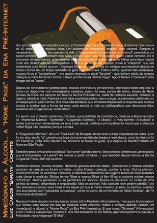 Sou sim da era do mimeógrafo a álcool, a “Home Page” da Era Pré-Internética.Amaioria com menos
de 40 anos sequer escutou falar. Um sistema de impressão arcaico, mas visceral. Simples e
necessário, como tudo tem que ser na vida, o "equipamento" consiste em um "stencil", parecido a um
papel carbono (Opa, também não sabe o que é isso? Ah, ta, digamos que o papel carbono era o
precursor da impressora: uma espécie de filme colocado no meio de duas folhas para fazer cópia)
onde era desenhado ou datilografado o que a gente queria, depois preso à "máquina" que era
alimentada com álcool comum . Algumas folhas de papel sulfite e o milagre acontecendo depois de
horas e horas de um braço cansado de girar uma manivela. Folha a folha, quando não amassava,
nossos livros e "jornaizinhos" - era assim chamado o atual "fanzine" - que tinham saído de nossas
cabeças e mãos tomavam forma. Estava pronta nossa "Home Page". Agora faltava o "browser" para
chegar até os "users".
Depois de devidamente grampeados, nossos livrinhos ou jornaizinhos, impressos todos em azul, a
única cor disponível nos mimeógrafos caseiros, saiam às ruas, portas de teatro, shows de Rock
(shows de Rock era sempre em teatros na Era Pré-Internet, nada de botecos escuros, fedendo a
cigarro, bebida e mjo). Poemas eram lidos e gritados pelas ruas e praças, ou enviados dentro de um
envelope pardo pelo Correio. Era toda interatividade que tínhamos disponível: a resposta aos nossos
bardos e brados sob a forma de uma carta escrita à mão ou datilografada que demorava dias,
semanas até chegar ao seu destinatário.
Foi assim que brotaram centenas, milhares, quiçá milhões de combativos, criativos e ativos veículos
da "Imprensa Nanica". “Semente”, “Cogumelo Atômico”,” A Mosca”, o meu livrinho “Arquíloco” e
tantos outros eram estandartes de uma crise social, política e principalmente moral que a ditadura
militar fingia não perceber, porque a criara.
O "Cogumelo Atômico", do Luís “Tout-Curt” de Brusque, foi ao certo o mais importante de todos. Luís
foi um dos, senão "o", pioneiro na área da imprensa feita de desejo e resistência, como também o foi
em construir, junto com Claudia Bia, bonecos de bolas de gude, que depois se transformaram em
febre em São Paulo.
Também desta leva criativa existia o "Sarrumor" que deu nome, fama e muito dinheiro ao Laerte (claro
que é brincadeira, né Laerte? Ao menos a parte da fama...) que também depois fundou a banda
Língua deTrapo, até hoje na ativa.
Heróicos tempos, loucos tempos! Heróicos garotos éramos todos. Crescemos e nossos cabelos
pararam de crescer ou foram cortados, muitos ficaram carecas, gordos e ricos. Outros piraram,
outros morreram de overdose e tristeza. A rebeldia adolescente deu lugar à busca de necessidades
mais claras e egoístas. Muitos temos filhos e nossos filhos já têm filhos e portanto muitos somos
"vôzinhos". Muitos perderam ou se perderam em sonhos. Muitos os deixaram no fundo de uma
gaveta do tempo, amarelado e empoeirado. Mas os sonhos "não aceitam nem pedem perdão" (eu
não precisava colocar essa frase entre aspas porque é minha mesmo.) e eles, os sonhos, acabam
nos acordando com "pancadas na cabeça", como no conto de um livrinho de Valdir Zwetsch, de "O
Fabricante de Sonhos".
Nossa primeira viagem na máquina do tempo á Era Pré-Internética termina, mas agora todos sabem
que existiu uma época em que as pessoas eram criativas, cultas e amigas apenas usando um
mimeógrafo a álcool, a "Home Page" da Era Pré-Internética; E que nosso "Browser" (Navegador)
eram o ônibus e as pernas, mesmo. E nós não deixamos de ser felizes, apenas esperamos que ela, a
Felicidade, nos chegue por “E-Mail”.
MimeógrafoaÁlcool,a"HomePage"daEraPré-Internet
LuizCarlos“Barata”Cichetto
 