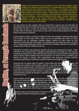 Ok, não precisa se sentir culpado. Não sou exatamente o sujeito mais mal informado em
informação sobre Rock e também não conhecia. Certo, aparecem e desaparecem centenas de
bandas todos os dias e a massa de informação é tanta que acaba escapando algo. Tinha
escutado falar do Morphine, mas o nome me soou como nome de banda japonesa ou de Black
Metal, duas coisas que abomino.
E assim passou o tempo, a ponto de a banda ter feito uma passagem meteórica pelo planeta
Terra durante 10 anos entre 1989 e 1999 e eu nem ter percebido seu brilho. Um brilho
interrompido por um relâmpago chamado ataque cardíaco em pleno palco de Mark
Sandman,o tal baixista das duas cordas. Um daqueles caras que parece que tem o caminho
certo e traçado das estrelas, que é brilhar intensamente e extinguir, deixando a humanidade a
imagem de seu brilho por milhões de anos-luz.
"Morphine" é morfina, lícita droga que ameniza uma dor. Um entorpecente musical...? Não,
"Morphine" não é entorpecente, é energético, potencializador de emoção, dor á flor da pele,
percepção em estado puro, onde o baixo de duas cordas cria um clima de Inferno supranatural
onde as almas criativas habitam até a fim dos tempos. Um Inferno onírico e esotérico que
esbarra em loucura e doença. Sem maniqueísmo nem descrença. Acordes perfeitos,
percepção magnificada e modificada. Emoção Perceptiva e Percepção Emotiva.
Enquanto isso, em algum lugar do espaço o clima criado pelo saxofonista Dana Colley, são
trombetas que chamam nossa emoção a abordar a nave mãe dos sentidos, modificando a
percepção do espaço-tempo, transformando em sentimento puro o movimento do ar que
circula dentro de seu instrumento e penetra em nossos poros e todos os buracos existentes na
nossa alma. Já a bateria de Billy Conway é o sangue que dá o ritmo ao pulsar de um coração
transcendental carregado de selvagem e catatônica emoção, batendo ao ritmo de seus pratos,
bumbos e ton-tons.
Agora, imagine uma banda que mistura Jazz com Blues e Rock... Ah, não, essa é a definição
com jeito de modernosa e de anti-definição, que críticos talvez bem informados sobre música
dão, querendo parecer que estão desrotulando, o som do Morphine. E se alguma definição
cabe ao Morphine é apenas: "Percepção Emocionada", já que a ter percepção, modificada com
fatores químicos ou não, é fácil. Agora transformar percepção em emoção é outra coisa. Abrir a
porta da percepção é fácil, difícil é traçar o caminho que existe além dela.
Obrigado ao Raul, que me falou sobre o Morphine e me mostrou o vídeo de "Radar" começo de
uma viagem a bordo da Percepção Emocionada.
Morphine,ouPercepçãoEmocionada
Luiz Carlos "Barata" Cichetto
Imagine uma banda de Rock sem guitarra! É, nem é tão difícil imaginar. Agora
imagine que o guitarrista é substituído por um saxofonista que em determinados
momentos toca dois saxofones ao mesmo tempo... Ah, tá ficando mais difícil!
Agora imagine uma banda em que o baixista toca um contrabaixo apenas com
duas cordas na maior parte do tempo... Duas cordas? Isso mesmo, duas cordas.
E as mais graves. E o mesmo baixista é, até fisicamente uma lembrança de Lou
Reed dos melhores - não que Mr Reed tenha tido piores - tempos, construindo
poesias com fortes e ao mesmo tempo belos conteúdos. Se imaginou o
Morphine, acertou. Se não imaginou é porque não conhece o trabalho dessa
extraordinariamente criativa banda.
 