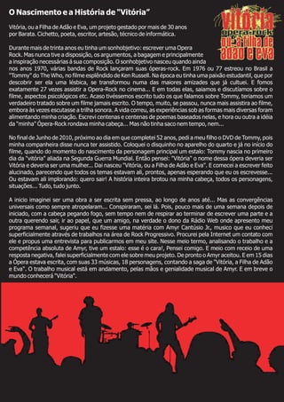 O Nascimento e a História de "Vitória”
Vitória, ou a Filha de Adão e Eva, um projeto gestado por mais de 30 anos
por Barata. Cichetto, poeta, escritor, artesão, técnico de informática.
Durante mais de trinta anos eu tinha um sonhobjetivo: escrever uma Opera
Rock. Mas nunca tive a disposição, os argumentos, a bagagem e principalmente
a inspiração necessárias á sua composição. O sonhobjetivo nasceu quando ainda
nos anos 1970, várias bandas de Rock lançaram suas óperas-rock. Em 1976 ou 77 estreou no Brasil a
"Tommy" do The Who, no filme esplêndido de Ken Russell. Na época eu tinha uma paixão estudantil, que por
descobrir ser ela uma lésbica, se transformou numa das maiores amizades que já cultuei. E fomos
exatamente 27 vezes assistir a Opera-Rock no cinema... E em todas elas, saiamos e discutíamos sobre o
filme, aspectos psicológicos etc. Acaso tivéssemos escrito tudo os que falamos sobre Tommy, teriamos um
verdadeiro tratado sobre um filme jamais escrito. O tempo, muito, se passou, nunca mais assistira ao filme,
embora às vezes escutasse a trilha sonora. A vida correu, as experiências sob as formas mais diversas foram
alimentando minha criação. Escrevi centenas e centenas de poemas baseados nelas, e hora ou outra a idéia
da "minha" Ópera-Rock rondava minha cabeça... Mas não tinha saco nem tempo, nem...
No final de Junho de 2010, próximo ao dia em que completei 52 anos, pedi a meu filho o DVD de Tommy, pois
minha companheira disse nunca ter assistido. Coloquei o disquinho no aparelho do quarto e já no início do
filme, quando do momento do nascimento da personagem principal um estalo: Tommy nascia no primeiro
dia da "vitória" aliada na Segunda Guerra Mundial. Então pensei: "Vitória" o nome dessa ópera deveria ser
Vitória e deveria ser uma mulher... Dai nasceu "Vitória, ou a Filha de Adão e Eva". E comecei a escrever feito
alucinado, parecendo que todos os temas estavam ali, prontos, apenas esperando que eu os escrevesse...
Ou estavam ali implorando: quero sair! A história inteira brotou na minha cabeça, todos os personagens,
situações... Tudo, tudo junto.
A inicio imaginei ser uma obra a ser escrita sem pressa, ao longo de anos até... Mas as convergências
universais como sempre atropelaram... Conspiraram, sei lá. Pois, pouco mais de uma semana depois de
iniciado, com a cabeça pegando fogo, sem tempo nem de respirar ao terminar de escrever uma parte e a
outra querendo sair, ir ao papel, que um amigo, na verdade o dono da Rádio Web onde apresento meu
programa semanal, sugeriu que eu fizesse uma matéria com Amyr Cantúsio Jr., musico que eu conheci
superficialmente através de trabalhos na área de Rock Progressivo. Procurei pela Internet um contato com
ele e propus uma entrevista para publicarmos em meu site. Nesse meio termo, analisando o trabalho e a
competência absoluta de Amyr, tive um estalo: esse é o cara!, Pensei comigo. E meio com receio de uma
resposta negativa, falei superficialmente com ele sobre meu projeto. De pronto o Amyr aceitou. E em 15 dias
a Ópera estava escrita, com suas 33 músicas, 18 personagens, contando a saga de "Vitória, a Filha de Adão
e Eva". O trabalho musical está em andamento, pelas mãos e genialidade musical de Amyr. E em breve o
mundo conhecerá "Vitória".
 