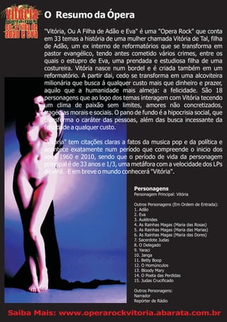 O Resumo da Ópera
"Vitória, Ou A Filha de Adão e Eva" é uma "Opera Rock" que conta
em 33 temas a história de uma mulher chamada Vitória de Tal, filha
de Adão, um ex interno de reformatórios que se transforma em
pastor evangélico, tendo antes cometido vários crimes, entre os
quais o estupro de Eva, uma prendada e estudiosa filha de uma
costureira. Vitória nasce num bordel e é criada também em um
reformatório. A partir dai, cedo se transforma em uma alcoviteira
milionária que busca á qualquer custo mais que dinheiro e prazer,
aquilo que a humanidade mais almeja: a felicidade. São 18
personagens que ao logo dos temas interagem com Vitória tecendo
um clima de paixão sem limites, amores não concretizados,
tragédias morais e sociais. O pano de fundo é a hipocrisia social, que
transforma o caráter das pessoas, além das busca incessante da
felicidade a qualquer custo.
"Vitória" tem citações claras a fatos da musica pop e da política e
acontece exatamente num período que compreende o inicio dos
anos 1960 e 2010, sendo que o período de vida da personagem
principal é de 33 anos e 1/3, uma metáfora com a velocidade dos LPs
de vinil. E em breve o mundo conhecerá "Vitória".
Personagens
Personagem Principal: Vitória
Outros Personagens (Em Ordem de Entrada):
1. Adão
2. Eva
3. Aulétrides
4. As Rainhas Magas (Maria das Rosas)
5. As Rainhas Magas (Maria das Marias)
6. As Rainhas Magas (Maria das Dores)
7. Sacerdote Judas
8. O Delegado
9. Yaraci
10. Janga
11. Betty Boop
12. O Homúnculos
13. Bloody Mary
14. O Poeta das Perdidas
15. Judas Crucificado
Outros Personagens:
Narrador
Repórter de Rádio
Saiba Mais: www.operarockvitoria.abarata.com.br
 