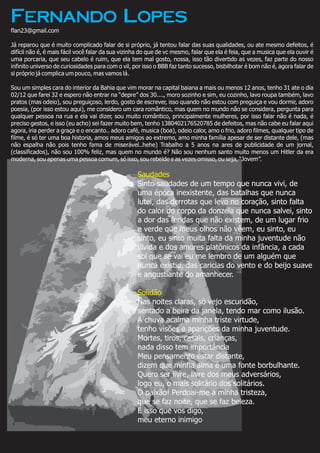 Saudades
Solidão
Sinto saudades de um tempo que nunca vivi, de
uma época inexistente, das batalhas que nunca
lutei, das derrotas que levo no coração, sinto falta
do calor do corpo da donzela que nunca salvei, sinto
a dor das feridas que não existem, de um lugar frio
e verde que meus olhos não vêem, eu sinto, eu
sinto, eu sinto muita falta da minha juventude não
vivida e dos amores platônicos da infância, a cada
sol que se vai eu me lembro de um alguém que
nunca existiu, das caricias do vento e do beijo suave
e angustiante do amanhecer.
Nas noites claras, só vejo escuridão,
sentado a beira da janela, tendo mar como ilusão.
A chuva acalma minha triste virtude,
tenho visões e aparições da minha juventude.
Mortes, tiros, casais, crianças,
nada disso tem importância
Meu pensamento estar distante,
dizem que minha alma é uma fonte borbulhante.
Quero ser livre, livre dos meus adversários,
logo eu, o mais solitário dos solitários.
Ó paixão! Perdoai-me a minha tristeza,
que se faz noite, que se faz beleza.
É isso que vos digo,
meu eterno inimigo
Fernando Lopes
flan23@gmail.com
Já reparou que é muito complicado falar de si próprio, já tentou falar das suas qualidades, ou ate mesmo defeitos, é
difícil não é, é mais fácil você falar da sua vizinha do que de vc mesmo, falar que ela é feia, que a musica que ela ouvir é
uma porcaria, que seu cabelo é ruim, que ela tem mal gosto, nossa, isso tão divertido as vezes, faz parte do nosso
infinito universo de curiosidades para com o vil, por isso o BBB faz tanto sucesso, bisbilhotar é bom não é, agora falar de
si próprio já complica um pouco, mas vamos lá.
Sou um simples cara do interior da Bahia que vim morar na capital baiana a mais ou menos 12 anos, tenho 31 ate o dia
02/12 que farei 32 e espero não entrar na “depre” dos 30...., moro sozinho e sim, eu cozinho, lavo roupa também, lavo
pratos (mas odeio), sou preguiçoso, lerdo, gosto de escrever, isso quando não estou com preguiça e vou dormir, adoro
poesia, (por isso estou aqui), me considero um cara romântico, mas quem no mundo não se considera, pergunta para
qualquer pessoa na rua e ela vai dizer, sou muito romântico, principalmente mulheres, por isso falar não é nada, é
preciso gestos, e isso (eu acho) sei fazer muito bem, tenho 1380402176520785 de defeitos, mas não cabe eu falar aqui
agora, iria perder a graça e o encanto.. adoro café, musica (boa), odeio calor, amo o frio, adoro filmes, qualquer tipo de
filme, é só ter uma boa historia, amos meus amigos ao extremo, amo minha família apesar de ser distante dele, (mas
não espalha não pois tenho fama de miserável..hehe) Trabalho a 5 anos na ares de publicidade de um jornal,
(classificados), não sou 100% feliz, mas quem no mundo é? Não sou nenhum santo muito menos um Hitler da era
moderna, sou apenas uma pessoa comum, só isso, sou rebelde e as vezes omisso, ou seja, “Jovem”.
 