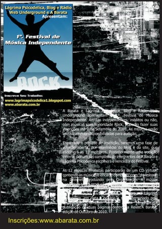 A Barata e Lágrima Psicodélica, Blog e Rádio Web
Underground apresentam o 1º. Festival de Música
Independente. Artistas independentes, inéditos ou não,
com músicas com sonoridade Rock, poderão fazer suas
inscrições até 7 de Setembro de 2010. As músicas serão
imediatamente disponibilizadas para audição.
Encerrado o período de inscrição, teremos uma fase de
votação aberta, por intermédio do blog e do site, que
escolherá as 12 melhores. Posteriormente uma votação
interna, por um júri composto de integrantes de A Barata e
Lágrima Psicodélica escolherá o vencedor do Festival.
As 12 músicas finalistas participarão de um CD Virtual,
contendo as músicas e encarte completo, com "download"
na Internet, produzido pela Organização. A música
vencedora terá a produção de um programa especial, de 2
horas de duração, contendo músicas e entrevista, dentro
da programação da Rádio Web Underground Lágrima
Psicodélica, em data e horário a ser determinado pela
Organização. Também terá o artista vencedor, a
publicação de duas páginas dentro da Revist'A Barata,
edição de Outubro de 2010.
Inscrições:www.abarata.com.br
 