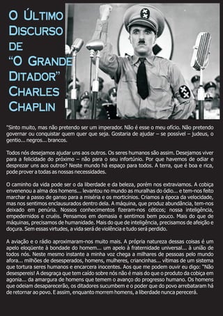 "Sinto muito, mas não pretendo ser um imperador. Não é esse o meu ofício. Não pretendo
governar ou conquistar quem quer que seja. Gostaria de ajudar – se possível – judeus, o
gentio... negros... brancos.
Todos nós desejamos ajudar uns aos outros. Os seres humanos são assim. Desejamos viver
para a felicidade do próximo – não para o seu infortúnio. Por que havemos de odiar e
desprezar uns aos outros? Neste mundo há espaço para todos. A terra, que é boa e rica,
pode prover a todas as nossas necessidades.
O caminho da vida pode ser o da liberdade e da beleza, porém nos extraviamos. A cobiça
envenenou a alma dos homens... levantou no mundo as muralhas do ódio... e tem-nos feito
marchar a passo de ganso para a miséria e os morticínios. Criamos a época da velocidade,
mas nos sentimos enclausurados dentro dela. A máquina, que produz abundância, tem-nos
deixado em penúria. Nossos conhecimentos fizeram-nos céticos; nossa inteligência,
empedernidos e cruéis. Pensamos em demasia e sentimos bem pouco. Mais do que de
máquinas, precisamos de humanidade. Mais do que de inteligência, precisamos de afeição e
doçura. Sem essas virtudes, a vida será de violência e tudo será perdido.
A aviação e o rádio aproximaram-nos muito mais. A própria natureza dessas coisas é um
apelo eloqüente à bondade do homem... um apelo à fraternidade universal... à união de
todos nós. Neste mesmo instante a minha voz chega a milhares de pessoas pelo mundo
afora... milhões de desesperados, homens, mulheres, criancinhas... vítimas de um sistema
que tortura seres humanos e encarcera inocentes. Aos que me podem ouvir eu digo: “Não
desespereis! A desgraça que tem caído sobre nós não é mais do que o produto da cobiça em
agonia... da amargura de homens que temem o avanço do progresso humano. Os homens
que odeiam desaparecerão, os ditadores sucumbem e o poder que do povo arrebataram há
de retornar ao povo. E assim, enquanto morrem homens, a liberdade nunca perecerá.
O Último
Discurso
de
“O Grande
Ditador”
Charles
Chaplin
 
