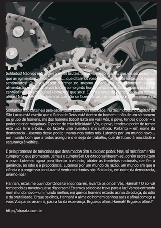 Soldados! Não vos entregueis a esses brutais... que vos desprezam... que vos escravizam...
que arregimentam as vossas vidas... que ditam os vossos atos, as vossas idéias e os vossos
sentimentos! Que vos fazem marchar no mesmo passo, que vos submetem a uma
alimentação regrada, que vos tratam como gado humano e que vos utilizam como bucha de
canhão! Não sois máquina! Homens é que sois! E com o amor da humanidade em vossas
almas! Não odieis! Só odeiam os que não se fazem amar... os que não se fazem amar e os
inumanos!
Soldados! Não batalheis pela escravidão! Lutai pela liberdade! No décimo sétimo capítulo de
São Lucas está escrito que o Reino de Deus está dentro do homem – não de um só homem
ou grupo de homens, ms dos homens todos! Está em vós! Vós, o povo, tendes o poder – o
poder de criar máquinas. O poder de criar felicidade! Vós, o povo, tendes o poder de tornar
esta vida livre e bela... de faze-la uma aventura maravilhosa. Portanto – em nome da
democracia – usemos desse poder, unamo-nos todos nós. Lutemos por um mundo novo...
um mundo bom que a todos assegure o ensejo de trabalho, que dê futuro à mocidade e
segurança à velhice.
É pela promessa de tais coisas que desalmados têm subido ao poder. Mas, só mistificam! Não
cumprem o que prometem. Jamais o cumprirão! Os ditadores liberam-se, porém escravizam
o povo. Lutemos agora para libertar o mundo, abater as fronteiras nacionais, dar fim à
ganância, ao ódio e à prepotência. Lutemos por um mundo de razão, um mundo em que a
ciência e o progresso conduzam à ventura de todos nós. Soldados, em nome da democracia,
unamo-nos!
Hannah, estás me ouvindo? Onde te encontrares, levanta os olhos! Vês, Hannah? O sol vai
rompendo as nuvens que se dispersam! Estamos saindo da treva para a luz! Vamos entrando
num mundo novo – um mundo melhor, em que os homens estarão acima da cobiça, do ódio
e da brutalidade. Ergue os olhos, Hannah! A alma do homem ganhou asas e afinal começa a
voar. Voa para o arco-íris, para a luz da esperança. Ergue os olhos, Hannah! Ergue os olhos!"
http://abarata.com.br
 