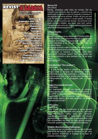 Marcio CS
(No Orkut)
Barata, parabéns pela ideia da revista. Sei do
trabalho que dá fazer algo do gênero, e admiro sua
dedicação e paixão no que diz respeito à poesia e à
divulgação de novos artistas. Então, dá pra ver que
tudo foi feito com carinho e muita paixão. E dessa
forma, não tinha como dar errado. Já comecei a ler
essa primeira edição, vou fazer isso com calma.
Parabéns mais uma vez, e que venha a próxima em
setembro!Abrazzzzzzzz!!!!!!!
Edilson Bazílio
(Por E-mail)
Cara!!! Francamente eu ainda não li quase nada da
revistaAINDA, mas posso lhe adiantar que a poesia
presente nas imagens, diagramação, formato etc, é
muito marcante e já dá pra ter uma idéia do
conteúdo literal.
Após este anúncio voltei a visitar o seu site e perdi
(GANHEI) algum tempo navegando por ele...
O conteúdo é bacana e imenso (nos dois
sentidos)!!! Continue assim! Tem meu apoio (ao
menos emocional) e tens também um fã de suas
idéias.
PARABÉNS!!!
Celso Barbieiri "De Londres")
(Por E-mail)
"... a sua revista perde o crédito e a seriedade
porque você é incapaz de diferenciar entre o
profissional e sua vida particular.(...) Resumindo, a
hora que você fizer a sua revista com seriedade e
profissionalismo, eu a divulgarei com o maior
prazer."
Viegas Fernandes da Costa
(Por E-Mail)
"Fico realmente honrado em figurar no primeiro
número da Revista, e te parabenizo pela mesma. Já
abri o PDF e li alguma coisa. Ficou linda, muito bem
diagramada e com conteúdo bacana. Também
andei lendo alguns dos teus poemas, na revista
mas também no site."
Zé Povinho:
(Por E-Mail)
"Pow Mano, cê faz aniversário e quem ganha
presente sou eu? Parabéns mais uma vez, a revista
está espetacular. Valeu pela boa vontade,
gratuidade, qualidade e capacidade de causar
sensações que estavam meio que esquecidas num
baú empoeirado no porão do meu ignoto cérebro.
Se puder, gostaria de marcar na próxima edição."
Ricardo (BandaAtaque Relâmpago)
"Eu quero te dar os parabéns pela revista e desejar
toda sorte do mundo, pois vc sempre foi um cara
que sempre incentivou a Cultura e no que vc
precisar conte comigo."
 