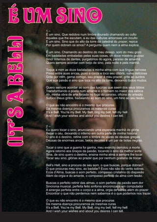 1 –
É um sino. Que redobra num timbre dourado chamando ao culto
Aqueles que lhe escutam, e eu das culturas amorosas um inculto
É um sino. Sino que do alto da torre da catedral do prazer, repica
Por quem dobram os sinos? A pergunta quem nem a alma explica.
É um sino. Chamando ao destino do meu desejo, som do meu gozo
Em badaladas embaladas pelas suas coxas, oh doce mistério gozoso
Sino! Infernos de dantes, purgatórios do agora, paraíso de amanhã
Quero sempre acordar com beijo de sino, pela noite e pela manhã.
Toque a mim as doze badaladas e minha alma com sua língua nervosa
Preso entre suas ancas, puxo a corda e toco seu clitóris, vulva deliciosa
Grite por mim, gema comigo, seu prazer é meu prazer, grite ao surdos
Que sua paixão é sino que toca no alto da torre, deixando todos mudos.
Quero sempre acordar ao som das luxúrias que saem dos seus lábios
Transformando o poeta num amante e o homem no maior dos sábios
Ah, minha obra de arte forjada no fogo do paraíso, oficina do artesão
Sufoco meus gritos, badalando ao som do sino, um hino ao seu tesão.
O que eu não encontro é o mesmo que procuras
Da mesma doença procuramos as mesmas curas
It’s a Bell, You’re my Bell. My Bell, ring my bell, fell my hell
And I wish your wishes and about you desires I can tell.
2 –
Eu quero tocar o sino, anunciando uma esperada manhã de glória
Beijar o céu, deixando o inferno em outra parte de minha história
O sino é o destino, retine com o timbre de vozes de deusas gregas
Deusas de enormes ancas, belos decotes e um par de botas negras.
Tocar o sino que a guerra foi ganha, meu exército derrotou a morte
Agora retorno aos braços da paixão, tocando o sino da melhor sorte
Sina, de sino quero o destino, ensina minha alma a sempre lhe tocar
Tocar seu sino, glórias ao prazer que por nenhum gostaria de trocar.
Bell’s Hell, sino a procura de seu som, o que buscas, porque dobras?
O que procuras meu sino, ao badalar? Ecos não são do vento sobras.
Ecos d’Alma, buscas o som perfeito, compasso cristalino do diapasão
Além da orgia e do amante, o compasso perfeito da alma com tesão.
Buscas o perfeito retinir das almas, o som perfeito da paixão sem dor
Sincronia musical, perfeita feito sinfonia sincronizada em computador
A sinergia perfeita entre o corpo e a alma, orgia de almas além do prazer
Encontrar o que não perdemos nem sabemos é o que podemos nos trazer.
O que eu não encontro é o mesmo que procuras
Da mesma doença procuramos as mesmas curas
It’s a Bell, You’re my Bell. My Bell, ring my bell, fell my hell
And I wish your wishes and about you desires I can tell.
É Um Sino(It’saBell)
 