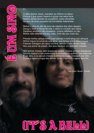 3 –
O ateu chama Jesus, mandem ao inferno os ateus
Porque o que quero mesmo é gozar nos seios teus
Sobem almas libertas do purgatório, anjos decentes
Ao som de uma orquestra de trombetas indecentes.
Retine o sino do alto da torre da catedral dos ditos desejos
Dança o bem a dança do mal, o certo e o errado aos beijos
Detalhes sórdidos não poupados, corpos refletidos no céu
Minha vida refletida em seu rosto, livre não sou mais réu.
Prende minha cabeça entre suas pernas e minh’alma nos abraços
Minha língua envolvendo sua alma, sua beleza entre meus braços
Falando bobagem em seus ouvidos, escuto o som do seu tesão
Sou sua prece de prazer, dos teus desejos um dedicado artesão.
Nós somos nossos, sem posse por direito, nossos porque desejamos
Somos nossos e nos possuímos e consumimos quando nos beijamos
É um sino, e eu escuto mesmo á distancia o seu chamado por mim
Começa agora a orgia das almas, onde o agora é o agora sem fim.
ÉUmSino
(It’s a Bell)
Luiz Carlos "Barata" Cichetto
 