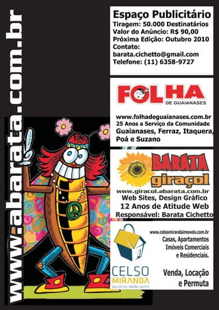 Espaço Publicitário
Tiragem: 50.000 Destinatários
Valor do Anúncio: R$ 90,00
Próxima Edição: Outubro 2010
Contato:
barata.cichetto@gmail.com
Telefone: (11) 6358-9727
www.folhadeguaianases.com.br
25 Anos a Serviço da Comunidade
Guaianases, Ferraz, Itaquera,
Poá e Suzano
Web Sites, Design Gráfico
12 Anos de Atitude Web
Responsável: Barata Cichetto
www.celsomirandaimoveis.com.br
Casas, Apartamentos
Imóveis Comerciais
e Residenciais.
Venda, Locação
e Permuta
www.abarata.com.br
 