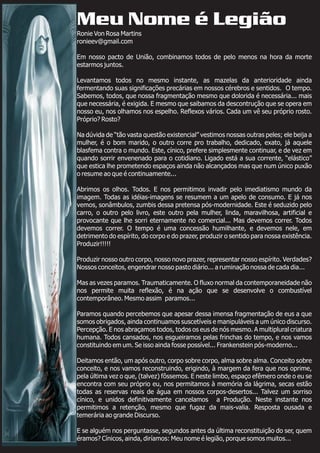 Meu Nome é Legião
Ronie Von Rosa Martins
ronieev@gmail.com
Em nosso pacto de União, combinamos todos de pelo menos na hora da morte
estarmos juntos.
Levantamos todos no mesmo instante, as mazelas da anterioridade ainda
fermentando suas significações precárias em nossos cérebros e sentidos. O tempo.
Sabemos, todos, que nossa fragmentação mesmo que dolorida é necessária... mais
que necessária, é exigida. E mesmo que saibamos da descontrução que se opera em
nosso eu, nos olhamos nos espelho. Reflexos vários. Cada um vê seu próprio rosto.
Próprio? Rosto?
Na dúvida de “tão vasta questão existencial” vestimos nossas outras peles; ele beija a
mulher, é o bom marido, o outro corre pro trabalho, dedicado, exato, já aquele
blasfema contra o mundo. Este, cínico, prefere simplesmente continuar, e de vez em
quando sorrir envenenado para o cotidiano. Ligado está a sua corrente, “elástico”
que estica lhe prometendo espaços ainda não alcançados mas que num único puxão
o resume ao que é continuamente...
Abrimos os olhos. Todos. E nos permitimos invadir pelo imediatismo mundo da
imagem. Todas as idéias-imagens se resumem a um apelo de consumo. E já nos
vemos, sonâmbulos, zumbis dessa pretensa pós-modernidade. Este é seduzido pelo
carro, o outro pelo livro, este outro pela mulher, linda, maravilhosa, artificial e
provocante que lhe sorri eternamente no comercial... Mas devemos correr. Todos
devemos correr. O tempo é uma concessão humilhante, e devemos nele, em
detrimento do espírito, do corpo e do prazer, produzir o sentido para nossa existência.
Produzir!!!!!
Produzir nosso outro corpo, nosso novo prazer, representar nosso espírito. Verdades?
Nossos conceitos, engendrar nosso pasto diário... a ruminação nossa de cada dia...
Mas as vezes paramos. Traumaticamente. O fluxo normal da contemporaneidade não
nos permite muita reflexão, é na ação que se desenvolve o combustível
contemporâneo. Mesmo assim paramos...
Paramos quando percebemos que apesar dessa imensa fragmentação de eus a que
somos obrigados, ainda continuamos suscetíveis e manipuláveis a um único discurso.
Percepção. E nos abraçamos todos, todos os eus de nós mesmo. A multiplural criatura
humana. Todos cansados, nos esgueiramos pelas frinchas do tempo, e nos vamos
constituindo em um. Se isso ainda fosse possível... Frankenstein pós-moderno...
Deitamos então, um após outro, corpo sobre corpo, alma sobre alma. Conceito sobre
conceito, e nos vamos reconstruindo, erigindo, à margem da fera que nos oprime,
pela última vez o que, (talvez) fôssemos. E neste limbo, espaço efêmero onde o eu se
encontra com seu próprio eu, nos permitamos à memória da lágrima, secas estão
todas as reservas reais de água em nossos corpos-desertos... Talvez um sorriso
cínico, e unidos definitivamente cancelamos a Produção. Neste instante nos
permitimos a retenção, mesmo que fugaz da mais-valia. Resposta ousada e
temerária ao grande Discurso.
E se alguém nos perguntasse, segundos antes da última reconstituição do ser, quem
éramos? Cínicos, ainda, diríamos: Meu nome é legião, porque somos muitos...
 