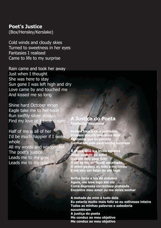 Poet's Justice
(Box/Hensley/Kerslake)
Cold winds and cloudy skies
Turned to sweetness in her eyes
Fantasies I realised
Came to life to my surprise
Rain came and took her away
Just when I thought
She was here to stay
Sun gone I was left high and dry
Love came by and touched me
And kissed me so long
Shine hard October moon
Eagle take me to her soon
Run swiftly silver stream
Find my love or let me dream
Half of me is all of her
I'd be much happier if I were
whole
All my words and wisdom fall
The poet's justice
Leads me to my goal
Leads me to my goal
A Justiça do Poeta
Tradução: Vagalume
Ventos frios e céus nublados
Viraram doçura nos olhos dela
Fantasias que eu percebi
Ganharam vida para minha surpresa
A chuva veio e a levou embora
Justo quando eu achei
Que ela veio para ficar
O sol se foi, eu fiquei encalhado
O amor passou ao lado e me tocou
E me deu um beijo de até logo
Brilha forte a lua de outubro
Águia, me leve logo até ela
Corra depressa correnteza prateada
Encontre meu amor ou me deixe sonhar
A metade de mim é tudo dela
Eu estaria muito mais feliz se eu estivesse inteiro
Todas as minhas palavras e sabedoria
sucumbiram
A justiça do poeta
Me conduz ao meu objetivo
Me conduz ao meu objetivo
 