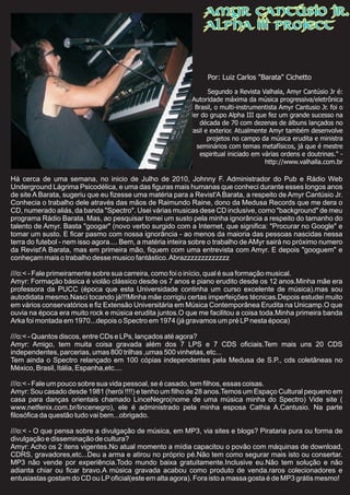 Por: Luiz Carlos "Barata" Cichetto
Segundo a Revista Valhala, Amyr Cantúsio Jr é:
"Autoridade máxima da música progressiva/eletrônica
do Brasil, o multi-instrumentista Amyr Cantusio Jr. foi o
líder do grupo Alpha III que fez um grande sucesso na
década de 70 com dezenas de álbuns lançados no
Brasil e exterior. Atualmente Amyr também desenvolve
projetos no campo da música erudita e ministra
seminários com temas metafísicos, já que é mestre
espiritual iniciado em várias ordens e doutrinas." -
http://www.valhalla.com.br
Há cerca de uma semana, no inicio de Julho de 2010, Johnny F. Administrador do Pub e Rádio Web
Underground Lágrima Psicodélica, e uma das figuras mais humanas que conheci durante esses longos anos
de site A Barata, sugeriu que eu fizesse uma matéria para a Revist'A Barata, a respeito de Amyr Cantúsio Jr.
Conhecia o trabalho dele através das mãos de Raimundo Raine, dono da Medusa Records que me dera o
CD, numerado aliás, da banda "Spectro". Usei várias musicas dese CD inclusive, como "background" de meu
programa Rádio Barata. Mas, ao pesquisar tomei um susto pela minha ignorância a respeito do tamanho do
talento de Amyr. Basta "googar" (novo verbo surgido com a Internet, que significa: "Procurar no Google" e
tomar um susto. E ficar pasmo com nossa ignorância - ao menos da maioria das pessoas nascidas nessa
terra do futebol - nem isso agora.... Bem, a matéria inteira sobre o trabalho de AMyr sairá no próximo numero
da Revist'A Barata, mas em primeira mão, fiquem com uma entrevista com Amyr. E depois "googuem" e
conheçam mais o trabalho desse musico fantástico.Abrazzzzzzzzzzzzz
///o:< - Fale primeiramente sobre sua carreira, como foi o início, qual é sua formação musical.
Amyr: Formação básica é violão clássico desde os 7 anos e piano erudito desde os 12 anos.Minha mãe era
professora da PUCC (época que esta Universidade continha um curso excelente de música).mas sou
autodidata mesmo.Nasci tocando já!!!Minha mãe corrigiu certas imperfeições técnicas.Depois estudei muito
em vários conservatórios e fiz Extensão Universitária em Música Contemporânea Erudita na Unicamp.O que
ouvia na época era muito rock e música erudita juntos.O que me facilitou a coisa toda.Minha primeira banda
Arka foi montada em 1970...depois o Spectro em 1974 (já gravamos um pré LPnesta época)
///o:< - Quantos discos, entre CDs e LPs, lançados até agora?
Amyr: Amigo, tem muita coisa gravada além dos 7 LPS e 7 CDS oficiais.Tem mais uns 20 CDS
independentes, parcerias, umas 800 trilhas ,umas 500 vinhetas, etc...
Tem ainda o Spectro relançado em 100 cópias independentes pela Medusa de S.P., cds coletâneas no
México, Brasil, Itália, Espanha,etc....
///o:< - Fale um pouco sobre sua vida pessoal, se é casado, tem filhos, essas coisas.
Amyr: Sou casado desde 1981 (herói !!!!) e tenho um filho de 28 anos.Temos um Espaço Cultural pequeno em
casa para danças orientais chamado LinceNegro(nome de uma música minha do Spectro) Vide site (
www.netfenix.com.br/lincenegro), ele é administrado pela minha esposa Cathia A.Cantusio. Na parte
filosófica da questão tudo vai bem...obrigado.
///o:< - O que pensa sobre a divulgação de música, em MP3, via sites e blogs? Pirataria pura ou forma de
divulgação e disseminação de cultura?
Amyr: Acho os 2 itens vigentes.No atual momento a mídia capacitou o povão com máquinas de download,
CDRS, gravadores,etc...Deu a arma e atirou no próprio pé.Não tem como segurar mais isto ou consertar.
MP3 não vende por experiência.Todo mundo baixa gratuitamente.Inclusive eu.Não tem solução e não
adianta chiar ou ficar bravo.A música gravada acabou como produto de venda.raros colecionadores e
entusiastas gostam do CD ou LPoficial(este em alta agora). Fora isto a massa gosta é de MP3 grátis mesmo!
Amyr Cantúsio Jr.
Alpha III Project
 