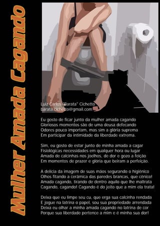 Luiz Carlos "Barata" Cichetto
barata.cichetto@gmail.com
Eu gosto de ficar junto da mulher amada cagando
Gloriosos momentos são de uma deusa defecando
Odores pouco importam, mas sim a glória suprema
Em participar da intimidade da liberdade extrema.
Sim, eu gosto de estar junto de minha amada a cagar
Fisiológicas necessidades em qualquer hora ou lugar
Amada de calcinhas nos joelhos, de dor e gozo a feição
Em momentos de prazer e glória que beiram a perfeição.
A delícia da imagem de suas mãos segurando o higiênico
Olhos fitando a cerâmica das paredes brancas, que cênico!
Amada cagando, tirando de dentro aquilo que lhe maltrata
Cagando, cagando! Cagando é do jeito que a mim ela trata!
Deixa que eu limpe seu cu, que erga sua calcinha rendada
E jogue na latrina o papel, sou sua propriedade arrendada
Deixa eu olhar a minha amada cagando no latrina de cor
Porque sua liberdade pertence a mim e é minha sua dor!
 