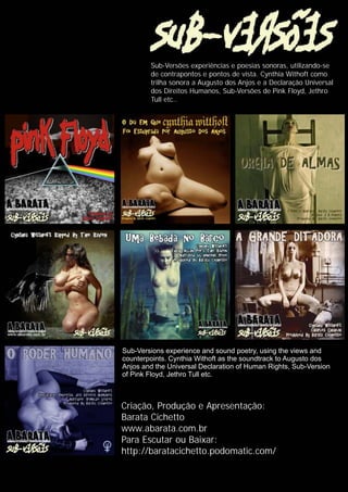 Sub-Versões experiências e poesias sonoras, utilizando-se
de contrapontos e pontos de vista. Cynthia Withoft como
trilha sonora a Augusto dos Anjos e a Declaração Universal
dos Direitos Humanos, Sub-Versões de Pink Floyd, Jethro
Tull etc..
Sub-Versions experience and sound poetry, using the views and
counterpoints. Cynthia Withoft as the soundtrack to Augusto dos
Anjos and the Universal Declaration of Human Rights, Sub-Version
of Pink Floyd, Jethro Tull etc.
Criação, Produção e Apresentação:
Barata Cichetto
www.abarata.com.br
Para Escutar ou Baixar:
http://baratacichetto.podomatic.com/
 
