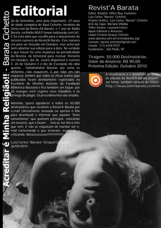 Revist'A Barata
Editor, Redator, Office Boy, Faxineiro:
Luiz Carlos "Barata" Cichetto
Projeto Gráfico:
Apoio Editorial e Amoroso:
Izabel Cristina Giraçol Cichetto
www.abarata.com.br/revistabarata.asp
Contato: barata.cichetto@gmail.com
Celular: (11) 6358-9727
Guaianases - São Paulo, SP
Luiz Carlos "Barata" Cichetto
Arte da Capa: Mariano Villalba
Trilha Sonora: Leonard Cohen
Tiragem: 50.000 Destinatários
Valor do Anúncio: R$ 90,00
Próxima Edição: Outubro 2010
26 de Setembro, uma data importante. 27 anos
de idade completa de Raul Cichetto, herdeiro do
trono real do Reino d’A Barata, e 1 ano de Rádio
Barata, na Rádio WULP (www.radiowulp.com.br).
E foi esta data que escolhi para o lançamento do
terceiro número da Revist'A Barata. Este número
era para ser lançado em Outubro, mas achei por
bem adiantar sua edição para a data. Na verdade
o que houve foi uma mudança da periodicidade
da Revista, de bimestral para mensal. Portanto
em Outubro, dia 26, estará disponível o numero
4. 26 de Outubro é o dia do Escorpião do rabo
quente... Hahahahaha! Baratas são como os
elefantes, não esquecem. E por falar em não
esquecer, lembro que todos os meus textos aqui
publicados foram devidamente registrados no
Escritório de Direitos Autorais da Fundação
Biblioteca Nacional e fica também um toque: por
20 mangos você registra seus trabalhos e os
protege de plágio. Os procedimentos são simples.
Ademais, quero agradecer a todos os 50.000
destinatários que recebem a Revist'A Barata por
e-mail (diretamente anexada ou apenas o link
para download) e informar que aqueles "bons
samaritanos" que queiram participar, colocando
um anuncio, que o façam.... Isso ai, fui! Até o mês
que vem. E não se esqueçam de mandar um e-
mail comentando o que acharam, sugerindo e
criticando. Abrazzzzzzzzzz!!!!!!!!!!!!!!!
Luiz Carlos “Barata” Giraçol Cichetto
26/09/2010
A visualização e o download de todas
as edições da Revist'A Barata podem
ser feitos também através do ISSUU:
http://issuu.com/barata.cichetto
 
