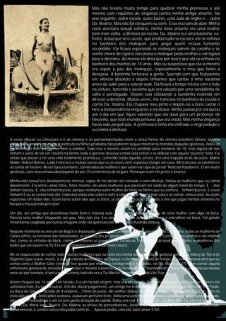 Mas não levaria muito tempo para quebrar minha promessa e até
mesmo com requintes de vingança contra minha antiga amante. No
ano seguinte, outra escola, outro bairro, uma aula de inglês e... outra
Da. Beatriz. Mas não foi ela quem eu comi. Essa era ruim de doer. Minha
nova aventura sexual solitária, minha nova amante era uma mulher
bem mais velha: a diretora da escola. Da. Idalina era uma baixinha, ex-
freira, brava que só o cacete, que proibia tudo na escola e até se enfiava
no banheiro dos moleques para pegar quem estava fumando
escondido. Ela ficava esperando os moleques saírem da casinha e se
sentia cheiro de cigarro ela catava o moleque pelas orelhas e carregava
para a diretoria. Ao menos ela dizia que por isso é que ela se enfiava no
banheiro dos machos de 14 anos. Mas eu suspeitava que ela ia mesmo
era espiar o pau dos moleques, especialmente o meu que tanto a
desejava. A baixinha torturava a gente, fazendo com que ficássemos
em silêncio absoluto e depois tínhamos que cantar o hino nacional
antes de subir para a sala de aula. Ela ficava o tempo inteiro com a mão
na cintura, batendo o pezinho que era calçado por uma sandalinha de
salto e pontiagudo. Depois saia rebolando a bundinha redonda em
direção a diretoria. Muitas vezes, me trancava no banheiro da escola e
comia Da. Idalina. Ela chupava meu pinto e depois eu a fazia cantar o
hino á independência enquanto a enrabava. Minha paixão por ela durou
até o dia em que fiquei sabendo que ela dava para um professor de
Desenho, que todo mundo pensava que era viado. Mas minha vingança
havia sido perpetrada. A professora tinha me chifrado e engravidado e
eu comia a diretora.
A essas alturas eu começara a ir ao cinema e as pornochanchadas eram a única forma do cinema brasileiro faturar alguma
exibição. A censura era rígida a ponto de os filmes proibidos não poderem sequer mostrar os mamilos daquelas gostosas. Pelos da
buceta então nem por sonho, nem a sombra. Tudo isso e mesmo assim era proibido para menores de 18, mas alguns de nós
tinham a sorte de ter um cinema na Penha onde o gerente deixava a molecada entrar e se deliciar com aquela “putaria” toda. Foi
então que passei a ter uma vida totalmente promíscua, comendo todas aquelas atrizes. Era uma trepada atrás da outra. Aldine
Muller, Helena Ramos, Lady Francisco e muitas outras que eu às vezes nem esperava chegar em casa. Me trancava no banheiro e
as comia ali mesmo. Nesta época também, comia todas as mulheres que saiam na capa do jornal “Notícias Populares”. Eram muito
gostosas, com seus minúsculos biquínis de uns 10 centímetros de largura. Pena que eram em preto-e-branco.
Minha vida sexual era absolutamente intensa, capaz de me deixar até cansado e com olheiras, tantas as mulheres que eu comia
diariamente. Encontrei umas fotos, fotos mesmo, de umas mulheres que pareciam ter saído de algum túnel do tempo. E... elas
tinham buceta. É, elas tinham buceta, porque nenhuma outra mulher de fotos ou filmes que eu comera... tinham buceta. E essas
tinham! E eu as comia todo dia. Colocava todas elas sobre o sofá a sala quando minha mãe saía e as comia, uma a uma. As vezes
esporrava em todas elas. Gozei tanto sobre elas que as fotos, já amarelas, ficaram perdidas e tive que jogar minhas amantes no
lixo para meu pai não perceber.
Um dia, um amigo que desenhava muito bem e matava aula desenhando, fazia o esboço de uma mulher com algo na boca.
Parecia uma mulher chupando um pau. Mas não era. Era um desenho de Janis Joplin com o microfone na boca. Foi paixão
instantânea cooptada por outras imagens onde ela aparecia com os mamilos furando a blusa.
Naquele momento eu era um ser ilógico e depravado: comia todas as chacretes, no programa do Chacrinha, todas as mulheres de
Carlos Zéfiro, as heroínas das fotonovelas, as estrelas dos programas e intervalos comerciais. Comia minhas primas e até minhas
tias, comia as estrelas do Rock, comia até mesmo as passistas de Escola de Samba. No Carnaval comia todas as mulheres dos
bailes que passavam na TV. Era um verdadeiro tarado! Insaciável e louco.
Ah, ia esquecendo de contar sobre outras mulheres que eu comi em minha adolescência: a gostosa aeromoça Valery de Terra de
Gigantes (que coxas, meu!); a Judy e a Varda de Perdidos no Espaço; a cientista do Túnel do Tempo, que era a mesma atriz que eu
comia como a Mulher Gato (sempre tive queda por mulheres inteligentes e bandidas, né Da. Maria José?). Sem contar aquela
enfermeira gostosa de Jornada nas Estrelas e mesmo a boneca Lady Penélope de “Thunderbirds”. Todas elas eu comia ao menos
uma vez por semana. A única que eu comia todo dia era a Tia Márcia, apresentadora do Zás Traz.
Assim cheguei aos 16 anos. Um tarado. Era um tarado virgem, mas era um tarado. Nenhuma daquelas insaciáveis mulheres me
satisfazia mais. Eu queria outras. Um dia, dia de pagamento, um amigo me levou a um daqueles puteiros que tinha em São Paulo,
na Boca do Lixo. Um prédio de 4 andares... Cheio de putas. Ali conheci Dalva. Mas Dalva era real. Sua buceta ficava ali, bem no
meio das pernas, tinha pêlos sedosos, usava um perfume forte, tinha uma pele mulata e sedosa, coxas lisas, um pescoço salgado,
uma bunda redondinha e um cu com gosto de loção de cabelo. Dalva era real. Era uma puta... mulher. Mas ela não era igual á Da.
Mércia, Da. Maria José, Beatriz, Da. Idalina, as atrizes de pornochancha, Janis, chacretes e todas as outras que eu tinha comido.
Dalva era reaL E sendo real eu não podia comê-la.... Apenas podia, com ela, fazer amor. E fiz!
 