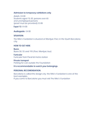 Admission to temporary exhibitions only
Adults: €4.00
Students aged 15-30, persons over 65
and unemployed persons
(proof must be provided) €3.00
Espai 13: €4.00

Audioguide: €4.00

SITUATION:
The Miró’s Fundation is situated at Montjuïc Parc in the South Barcelona
city.

HOW TO GET HERE
Buses
Buses 50, 55 and 193 (Parc Montjuïc bus)
Funicular
Funicular from Paral·lel metro station
Private transport
Parking for cars outside the Foundation
It is recommendable to watch your belongings.

PERSONAL RECOMENDATION.
Barcelona is called the design city; the Miró’s Fundation is one of the
best exemples.
If you come to Barcelone you must visit The Miró’s Fundation
 
