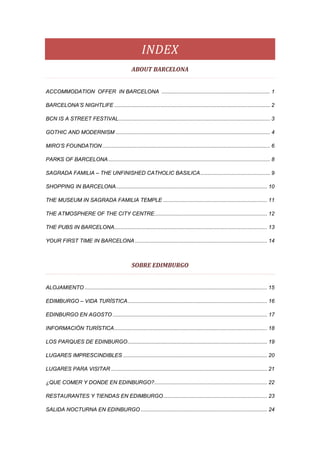 INDEX 
                                                   ABOUT BARCELONA 


ACCOMMODATION OFFER IN BARCELONA ......................................................................... 1

BARCELONA’S NIGHTLIFE ......................................................................................................... 2

BCN IS A STREET FESTIVAL ...................................................................................................... 3

GOTHIC AND MODERNISM ........................................................................................................ 4

MIRO’S FOUNDATION ................................................................................................................. 6

PARKS OF BARCELONA ............................................................................................................. 8

SAGRADA FAMILIA – THE UNFINISHED CATHOLIC BASILICA ............................................... 9

SHOPPING IN BARCELONA...................................................................................................... 10

THE MUSEUM IN SAGRADA FAMILIA TEMPLE ...................................................................... 11

THE ATMOSPHERE OF THE CITY CENTRE............................................................................ 12

THE PUBS IN BARCELONA....................................................................................................... 13

YOUR FIRST TIME IN BARCELONA ......................................................................................... 14
 

                                                   SOBRE EDIMBURGO 


ALOJAMIENTO ........................................................................................................................... 15

EDIMBURGO – VIDA TURÍSTICA .............................................................................................. 16

EDINBURGO EN AGOSTO ........................................................................................................ 17

INFORMACIÓN TURÍSTICA ....................................................................................................... 18

LOS PARQUES DE EDINBURGO .............................................................................................. 19

LUGARES IMPRESCINDIBLES ................................................................................................. 20

LUGARES PARA VISITAR ......................................................................................................... 21

¿QUE COMER Y DONDE EN EDINBURGO?............................................................................ 22

RESTAURANTES Y TIENDAS EN EDIMBURGO ...................................................................... 23

SALIDA NOCTURNA EN EDINBURGO ..................................................................................... 24
 