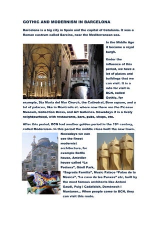 GOTHIC AND MODERNISM IN BARCELONA

Barcelona is a big city in Spain and the capital of Catalonia. It was a
Roman castrum called Barcino, near the Mediterranean sea.

                                                     In the Middle Age
                                                     it became a royal
                                                     burgh.

                                                     Under the
                                                     influence of this
                                                     period, we have a
                                                     lot of places and
                                                     buildings that we
                                                     can visit. It is a
                                                     rute for visit in
                                                     BCN, called
                                                     Gothic, for
example, Sta Maria del Mar Church, the Cathedral, Born square, and a
lot of palaces, like in Montcada st. where now there are the Picasso
Museum, Collection Dress, and Art Galleries. Nowadays it is a lively
neighbourhood, with restaurants, bars, pubs, shops, etc.

After this period, BCN had another golden period in the 19th century,
called Modernism. In this period the middle class built the new town.
                        Nowadays we can
                        see the finest
                        modernist
                        architecture, for
                        example Batlló
                        house, Ametller
                        house called “La
                        Pedrera”, Güell Park,
                         “Sagrada Familia”, Music Palace “Palau de la
                         Música”, “La casa de les Punxes” etc, built by
                         the most famous architects like Antoni
                         Gaudi, Puig i Cadafalch, Domènech i
                         Muntaner... When people come to BCN, they
                         can visit this route.
 